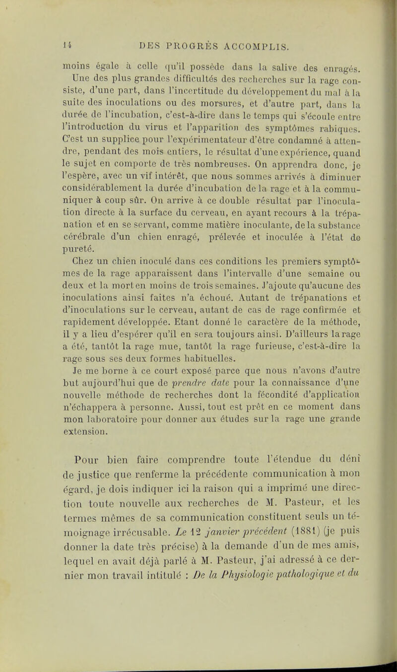 moins égale à colle <[u'il possède dans la salive des enragés. Une des plus grandes difficultés des recherches sur la rage con- siste, d'une part, dans l'incortitudc du développement du mal à la suite des inoculations ou des morsures, et d'autre part, dans la durée de l'incubation, c'est-à-dire dans le temps qui s'écoule entre l'introduction du virus et l'apparition des symptômes rabiqucs. C'est un supplice pour i'expùrimentatour d'être condamné a atten- dre, pendant des mois eulicrs, le résultat d'une expérience, quand le sujet en comporte de très nombreuses. On apprendra donc, je l'espère, avec un vif intérêt, que nous sommes arrivés à diminuer considérablement la durée d'incubation de la rage et à la commu- niquer à coup sûr. On arrive à ce double résultat par l'inocula- tion directe à la surface du cerveau, en ayant recours à la trépa- nation et eu se servant, comme matière inoculante, delà substance cérébrale d'un chien enragé, prélevée et inoculée à l'état de pureté. Chez un chien inoculé dans ces conditions les premiers symptô^- mes de la rage apparaissent dans l'intervalle d'une semaine ou deux et la mort en moins de trois semaines. J'ajoute qu'aucune des inoculations ainsi faites n'a échoué. Autant de trépanations et d'inoculations sur le cerveau, autant de cas de rage confirmée et rapidement développée. Etant donné le caractère de la méthode, il y a lieu d'espérer qu'il en sera toujours ainsi. D'ailleurs tarage a été, tantôt la rage mue, tantôt la rage furieuse, c'est-à-dire la rage sous ses deux formes habituelles. Je me borne à ce court exposé parce que nous n'avons d'autre but aujourd'hui que de prendre date pour la connaissance d'une nouvelle méthode de recherches dont la fécondité d'application n'échappera à personne. Aussi, tout est prêt en ce moment dans mon laboratoire pour donner aux études sur la rage une grande extension. Pour bien faire comprendre toute l'étendue du déni de justice que renferme la précédente communication à mon égard, je dois indiquer ici la raison qui a imprimé une direc- tion toute nouvelle aux recherches de M. Pasteur, et les termes mêmes de sa communication constituent seuls un té- moignage irrécusable. Le 12 janvier précédent (1881) (je puis donner la date très précise) à la demande d'un de mes amis, lequel en avait déjà parlé à M. Pasteur, j'ai adressé à ce der- nier mon travail intitule : De la Physiologie pathologique el du