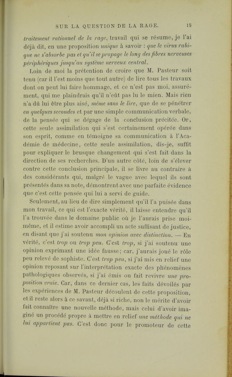 (raitement rationnel de la rage, travail qui se résume, je l'ai déjà dit, en une proposition unique à savoir : que le virus rabi- que ne s'absorbe pas et qu'il se propage le long des fibres nerveuses périphériques jusqu'au système nerveux central. Loin de moi la prétention de croire que M. Pasteur soit tenu (car il l'est moins que tout autre) de lire tous les travaux dont on peut lui faire hommage, et ce n'est pas moi, assuré- ment, qui me plaindrais qu'il n'eût pas lu le mien. Mais rien n'a dû lui être plus aisé, même sans le lire, que de se pénétrer en quelques secondes et par une simple communication verbale, de la pensée qui se dégage de la conclusion précitée. Or, cette seule assimilation qui s'est certainement opérée dans son esprit, comme en témoigne sa communication à l'Aca- démie de médecine, cette seule assimilation, dis-je, suffit pour expliquer le brusque changement qui s'est fait dans la direction de ses recherches. D'un autre côté, loin de s'élever contre cette conclusion principale, il se livre au contraire à des considérants qui, malgré le vague avec lequel ils sont présentés dans sa note, démontrent avec une parfaite évidence que c'est cette pensée qui lui a servi de guide. Seulement, au lieu de dire simplement qu'il l'a puisée dans mon travail, ce qui est l'exacte vérité, il laisse entendre qu'il l'a trouvée dans le domaine public oiî je l'aurais prise moi- même, et il estime avoir accompli un acte suffisant de justice, en disant que j'ai soutenu 7non opinion avec distinction. — En vérité, c'est trop ou trop peu. C'est trop, si j'ai soutenu une opinion exprimant une idée fausse; car, j'aurais joué le rôle peu relevé de sophiste. C'est trop peu, si j'ai mis en relief une opinion reposant sur l'interprétation exacte des phénomènes pathologiques observés, si j'ai émis ou fait revivre une pro- position vraie. Car, dans ce dernier cas, les faits dévoilés par les expériences de M. Pasteur découlent de cette proposition, et il reste alors à ce savant, déjà si riche, non le mérite d'avoir fait connaître une nouvelle méthode, mais celui d'avoir ima- giné un procédé propre à mettre en relief une méthode qui ne lui appartient pas. C'est donc pour le promoteur de cette