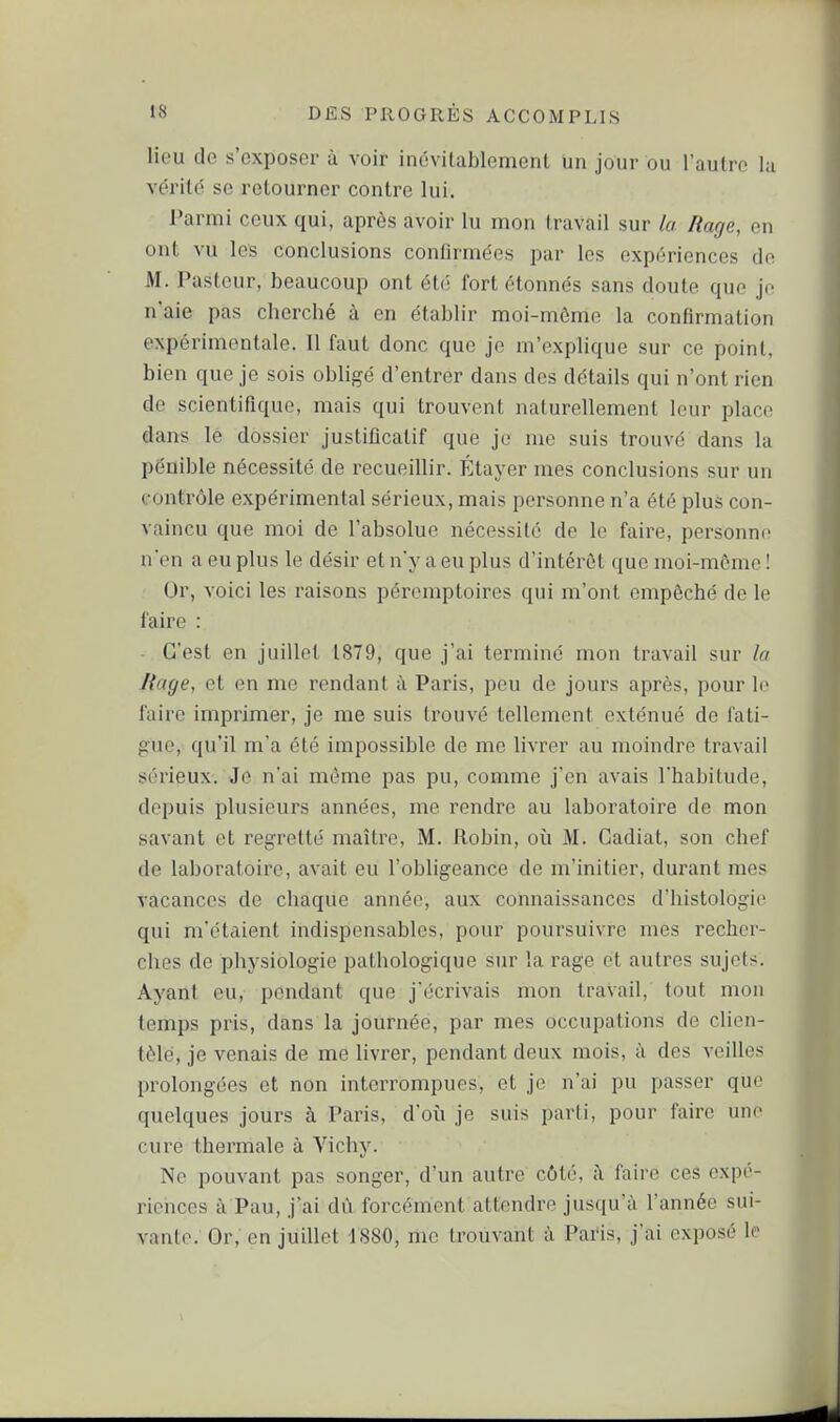 lieu de s'exposer à voir inévitablement un jour ou l'autre la vérité se retourner contre lui. Parmi ceux qui, après avoir lu mon travail sur la Rage, on ont vu les conclusions confirmées par les expériences de M. Pasteur, beaucoup ont été fort étonnés sans doute que je n'aie pas cherché à en établir moi-même la confirmation expérimentale. 11 faut donc que je m'explique sur ce point, bien que je sois obligé d'entrer dans des détails qui n'ont rien de scientifique, mais qui trouvent naturellement leur placo dans le dossier justificatif que je me suis trouvé dans la pénible nécessité de recueillir. Étayer mes conclusions sur un contrôle expérimental sérieux, mais personne n'a été plus con- vaincu que moi de l'absolue nécessité de le faire, personne n'en a eu plus le désir et n'y a eu plus d'intérêt que moi-même ! Or, voici les raisons péromptoircs ((iii m'ont empêché de le faire : - C'est en juillet t879, que j'ai terminé mon travail sur la liage, et en me rendant à Paris, peu de jours après, pour le faire imprimer, je me suis trouvé tellement exténué de fati- gue, qu'il m'a été impossible de me livrer au moindre travail sérieux. Je n'ai môme pas pu, comme j'en avais l'habitude, depuis plusieurs années, me rendre au laboratoire de mon savant et regretté maître, M. Robin, où M. Gadiat, son chef de laboratoire, avait eu l'obligeance de m'initier, durant mes vacances de chaque année, aux connaissances d'histologie qui m'étaient indispensables, pour poursuivre mes recher- ches de physiologie pathologique sur la rage et autres sujets. Ayant eu, pendant que j'écrivais mon travail, tout mon temps pris, dans la journée, par mes occupations de clien- tèle, je venais de me livrer, pendant deux mois, à des veilles prolongées et non interrompues, et je n'ai pu passer que quelques jours à Paris, d'où je suis parti, pour faire une cure thermale à Vichy. Ne pouvant pas songer, d'un autre côté, à faire ces expé- riences à Pau, j'ai dû forcément attendre jusqu'à l'année sui- vante. Or, en juillet 1880, me trouvant à Paris, j'ai exposé le