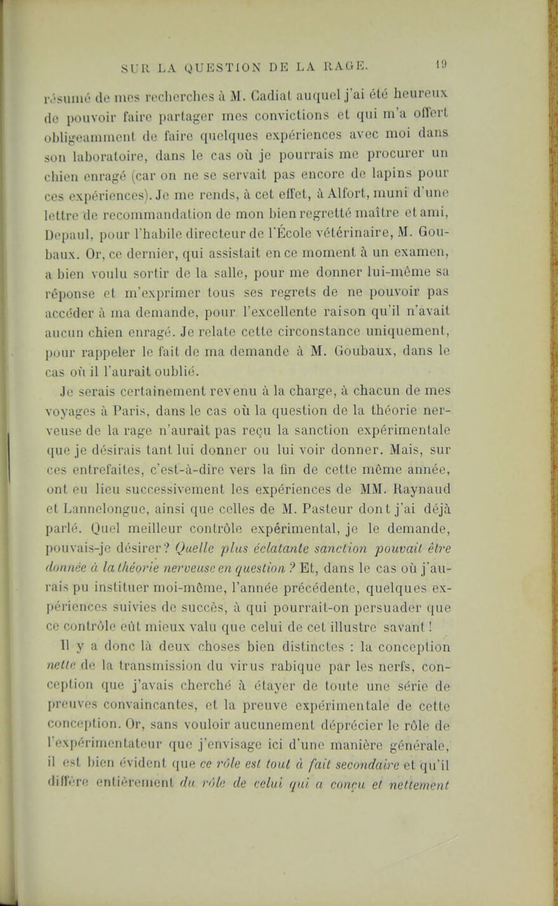 ivsiimé de mes recherches à M. Cadiat auquel j'ai été heureux (le pouvoir faire partager mes convictions et qui m'a offert obligeanimeul de faire quelques expériences avec moi dans son laboratoire, dans le cas où je pourrais me procurer un chien enragé (car on ne se servait pas encore de lapins pour ces expériences). Je me rends, à cet effet, à Alfort, muni d'une lettre de recommandation de mon bien regretté maître et ami, Dopaul, pour l'habile directeur de l'École vétérinaire, M. Gou- baux. Or, ce dernier, qui assistait en ce moment i\ un examen, a bien voulu sortir de la salle, pour me donner lui-même sa réponse et m'exprimer tous ses regrets de ne pouvoir pas accéder à ma demande, pour l'excellente raison qu'il n'avait aucun chien enragé. Je relate cette circonstance uniquement, pour rappeler le fait de ma demande à M. Goubaux, dans le cas où il l'aurait oublié. Je serais certainement revenu à la charge, à chacun de mes voyages à Paris, dans le cas où la question de la théorie ner- veuse de la rage n'aurait pas reçu la sanction expérimentale ([ue je désirais tant lui donner ou lui voir donner. Mais, sur ces entrefaites, c'est-à-dire vers la fin de cette môme année, ont eu lieu successivement les expériences de MM. Raynaud et Lannelongue, ainsi que celles de M. Pasteur dont j'ai déjà parlé. Quel meilleur contrôle expérimental, je le demande, pouvais-je désirer? Quelle plus éclatante sanction pouvait êti'e donnée à la théorie nerveuse en question ? Et, dans le cas oii j'au- rais pu instituer moi-mûme, l'année précédente, quelques ex- périences suivies de succès, à qui pourrait-on persuader que ce contnMe eût mieux valu que celui de cet illustre savant ! 11 y a donc là deux choses bien distinctes : la conception nette do la transmission du virus rabique par les nerfs, con- ception que j'avais cherché à étayer de toute une série de preuves convaincantes, et la preuve expérimentale de cette conception. Or, sans vouloir aucunement déprécier le rôle de l'expérimentateur que j'envisage ici d'une manière générale, il est bien évident ([ue ce rôle est tout à fait secondaire et qu'il dinv-re onliéremcnt du rôle de celui qui a conçu et nettement