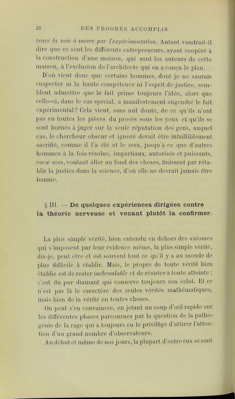 tracé la vole à suivre par rexpcrimentalion. Autant vaudrait-il dire que ce sont les différents entrepreneurs, ayant coopéré à la construction d'une maison, qui senties auteurs de cette maison, à l'exclusion de l'architecte qui en a conçu le plan. D'où vient donc que certains hommes, dont je ne saurais suspecter ni la haute compétence ni l'esprit de justice, sem- blent admettre que le fait prime toujours l'idée, alors que celle-ci, dans le cas spécial, a manifestement engendré le fait expérimental? Cela vient, sans nul doute, de ce qu'ils n'ont pas eu toutes les pièces du procès sous les yeux et qu'ils se sont bornés à juger sur la seule réputation des gens, auquel cas, le chercheur obscur et ignoré devait être infailliblement sacrifié, comme il l'a été et le sera, jusqu'à ce que d'autres hommes à la fois résolus, impartiaux, autorisés et puissants, 7-aras aves, voulant aller au fond des choses, finissent par réta- blir la justice dans la science, d'où elle ne devrait jamais être bannie. § III. — De quelques expériences dirigées contre la théorie nerveuse et venant plutôt la confirmer. La plus simple vérité, bien entendu en dehors des axiomes qui s'imposent par leur évidence même, la plus simple vérité, dis-je, peut être et est souvent tout ce qu'il y a au monde de plus difficile à établir. Mais, le propre de toute vérité bien établie est de rester inébranlable et de résister à toute atteinte : c'est du pur diamant qui conserve toujours son éclat. Et ce n'est pas là le caractère des seules vérités mathématiques, mais bien de la vérité en toutes choses. On peut s'en convaincre, en jetant un coup d'œil rapide sur les différentes phases parcourues par la question de la patho- génie de la rage qui a toujours eu le privilège d'attirer l'atten- tion d'un grand nombre d'observateurs. Au début et môme de nos jours, la plupart d'entre eux se sont