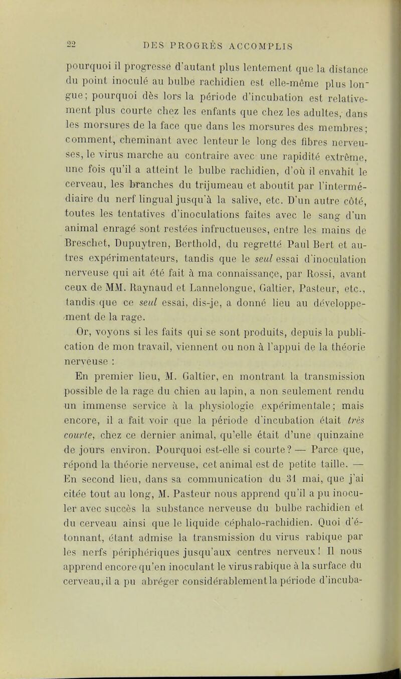 pourquoi il progresse d'autant plus lentement que la distance du point inoculé au bulbe rachidien est elle-mûnie plus lon- gue; pourquoi dès lors la période d'incubation est relative- ment plus courte chez les enfants que chez les adultes, dans les morsures de la face que dans les morsures des membres; comment, cheminant avec lenteur le long des fibres nerveu- ses, le virus marche au contraire avec une rapidité extrême, une fois qu'il a atteint le bulbe rachidien, d'où il envahit le cerveau, les branches du trijumeau et aboutit par l'intermé- diaire du nerf lingual jusqu'à la salive, etc. D'un autre côté, toutes les tentatives d'inoculations faites avec le sang d'un animal enragé sont restées infructueuses, entre les mains de Breschet, Dupuytren, Berthold, du regretté Paul Bert et au- tres expérimentateurs, tandis que le seul essai d'inoculation nerveuse qui ait été fait à ma connaissance, par Rossi, avant ceux de MM. Raynaud et Lannelongue, Galtier, Pasteur, etc., tandis que ce seul essai, dis-jc, a donné lieu au développe- ment de la rage. Or, voyons si les faits qui se sont produits, depuis la publi- cation de mon travail, viennent ou non à l'appui de la théorie nerveuse : En premier lieu, M. Galtier, en montrant la transmission possible de la rage du chien au lapin, a non seulement rendu un immense service à la physiologie expérimentale ; mais encore, il a fait voir que la période d'incubation était tt'ès courte, chez ce dernier animal, qu'elle était d'une quinzaine de jours environ. Pourquoi est-elle si courte?— Parce que, répond la théorie nerveuse, cet animal est de petite taille. — En second lieu, dans sa communication du 31 mai, que j'ai citée tout au long, M. Pasteur nous apprend qu'il a pu inocu- ler avec succès la substance nerveuse du bulbe rachidien et du cerveau ainsi que le liquide céphalo-rachidien. Quoi d'é- tonnant, étant admise la transmission du virus rabique par les nerfs périphériques jusqu'aux centres nerveux! Il nous apprend encore qu'en inoculant le virus rabique à la surface du cerveau, il a pu abréger considérablement la période d'incuba-