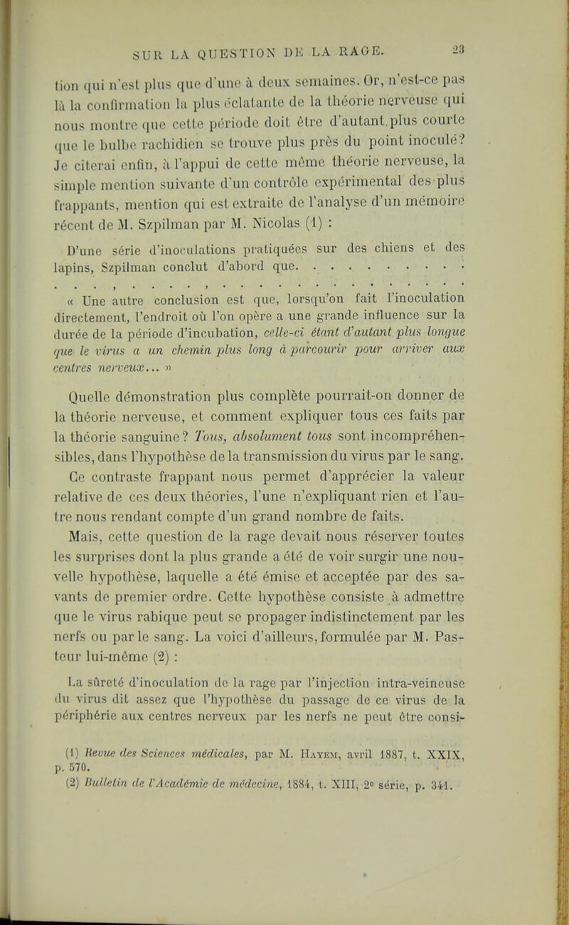 lion qui n'est plus que d'une à deux semaines. Or, n'est-ce pas là la confirmation la plus éclatante de la théorie nerveuse qui nous montre que cette période doit être d'autant.plus courte que le bulbe rachidien se trouve plus près du point inoculé? Je citerai enfin, à l'appui de cette même théorie nerveuse, la simple mention suivante d'un contrôle expérimental des plus frappants, mention qui est extraite de l'analyse d'un mémoire récent de M. Szpilman par M. Nicolas (i) : D'une série d'inoculations pratiquées sur des chiens et des lapins, Szpilman conclut d'abord que « Une autre conclusion est que, lorsqu'on fait l'inoculation directement, l'endroit où l'on opère a une grande influence sur la durée de la période d'incubation, colk-ci étant d'autant plus lotujue que le virus a un chemin j)lus long à inircourir pour arriver aux centres nerveux... » Quelle démonstration plus complète pourrait-on donner de la théorie nerveuse, et comment expliquer tous ces faits par la théorie sanguine? 7o?/s, absolument tous sont incompréhen- sibles, dans l'hypothèse delà transmission du virus par le sang. Ce contraste frappant nous permet d'apprécier la valeur relative de ces deux théories, l'une n'expliquant rien et l'au- tre nous rendant compte d'un grand nombre de faits. Mais, cette question de la rage devait nous réserver toutes les surprises dont la plus grande a été de voir surgir une nou- velle hypothèse, laquelle a été émise et acceptée par des sa- vants de premier ordre. Cette hypothèse consiste à admettre que le virus rabique peut se propager indistinctement par les nerfs ou parle sang. La voici d'ailleurs,formulée par M. Pas- teur lui-même (2) : La sûreté d'inoculation do hi rage par l'injcclion intra-veincuse du virus dit assez que l'tiypotlièse du passage de ce virus de la périphérie aux centres nerveux par les nerfs ne peut être consi- (1) lievue des Sciences médicales, par M. Hayem, avril 1887, t. XXIX, p. 570. (2) Bulletin de VAcadémie de médecine, 1884, t. XlIIj 2» série, p. 341.