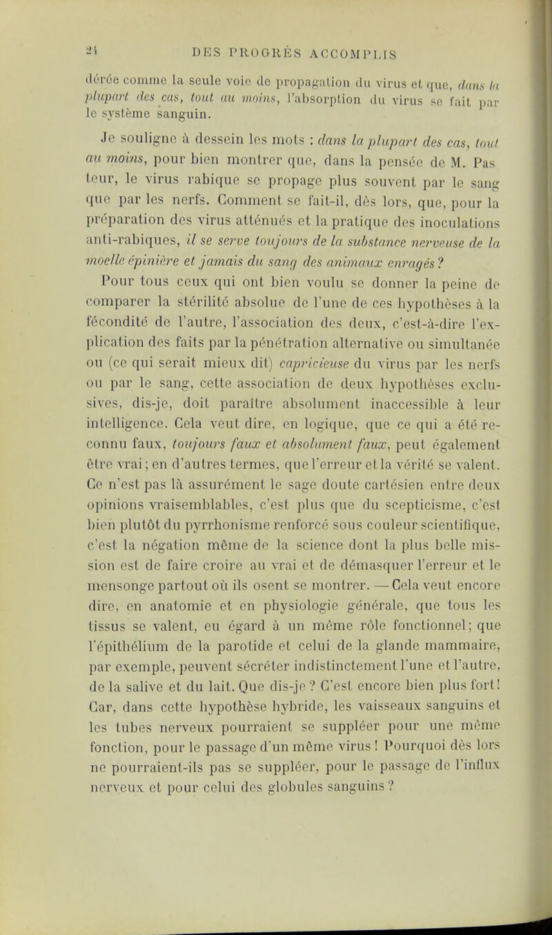 ilôrôe comme la seule voie de propagation du virus et que, dam lu plu-part des cas, tout au moins, l'absorption du virus se fuit par le système sanguin. Je souligne à dessein les mots : dans la plupart des cas, tout au moins, pour bien montrer que, dans la pensée de M. Pas teur, le virus rabique se propage plus souvent par le sang que par les nerfs. Gomment se fait-il, dès lors, que, pour la préparation des virus atténués et la pratique des inoculations anti-rabiquos, il se serve toujours de la substance nerveuse de la moelle épinière et jamais du samj des animaux enragés ? Pour tous ceux qui ont bien voulu se donner la peine de comparer la stérilité absolue de l'une de ces hypothèses à la fécondité de l'autre, l'association des deux, c'est-à-dire l'ex- plication des faits par la pénétration alternative ou simultanée ou (ce qui serait mieux dit) capricieuse du virus par les nerfs ou par le sang, cette association de deux hypothèses exclu- sives, dis-je, doit paraître absolument inaccessible à leur intelligence. Gela veut dire, en logique, que ce qui a été re- connu faux, toujours faux et absolument faux, peut également être vrai; en d'autres termes, que l'erreur et la vérité se valent. Ge n'est pas là assurément le sage doute cartésien entre deux opinions vraisemblables, c'est plus que du scepticisme, c'est bien plutôt du pyrrhonisme renforcé sous couleur scientiûque, c'est la négation même de la science dont la plus belle mis- sion est de faire croire au vrai et de démasquer l'erreur et le ntensonge partout où ils osent se montrer. —Cela veut encore dire, en anatomie et en physiologie générale, que tous les tissus se valent, eu égard à un môme rôle fonctionnel; que l'épithélium de la parotide et celui de la glande mammaire, par exemple, peuvent sécréter indistinctement l'une et l'autre, de la salive et du lait. Que dis-je? G'est encore bien plus fort! Gar, dans cette hypothèse hybride, les vaisseaux sanguins et les tubes nerveux pourraient se suppléer pour une même fonction, pour le passage d'un même virus ! Pourquoi dès lors ne pourraient-ils pas se suppléer, pour le passage de l'influx nerveux et pour celui des globules sanguins ?