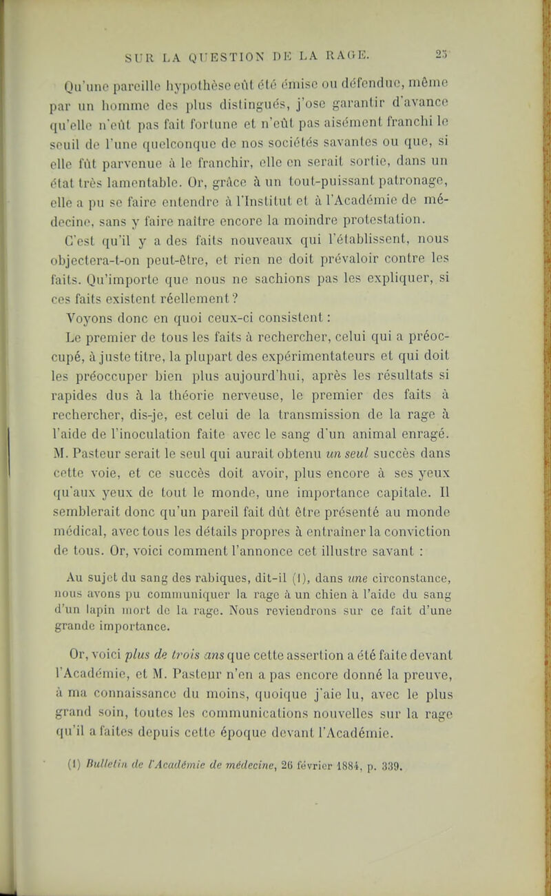 (Ju'ime pareille hypothèse eût été émise ou défendue, mômo par un homme des plus distingués, j'ose garantir d'avance qu'elle n'eût pas fait fortune et n'eût pas aisément franchi le seuil de l'une quelconque de nos sociétés savantes ou que, si elle fût parvenue à le franchir, elle en serait sortie, dans un ôlat très lamentable. Or, grAce à un tout-puissant patronage, elle a pu se faire entendre à l'Institut cl à l'Académie de mé- decine, sans y faire naître encore la moindre protestation. C'est qu'il y a des faits nouveaux qui l'établissent, nous objectera-t-on peut-être, et rien ne doit prévaloir contre les faits. Qu'importe que nous ne sachions pas les expliquer, si ces faits existent réellement? Voyons donc en quoi ceux-ci consistent : Le premier de tous les faits à rechercher, celui qui a préoc- cupé, ajuste titre, la plupart des expérimentateurs et qui doit les préoccuper bien plus aujourd'hui, après les résultats si rapides dus à la théorie nerveuse, le premier des faits à rechercher, dis-je, est celui de la transmission de la rage ù. l'aide de l'inoculation faite avec le sang d'un animal enragé. M. Pasteur serait le seul qui aurait obtenu im seul succès dans cette voie, et ce succès doit avoir, plus encore à ses yeux qu'aux yeux de tout le monde, une importance capitale. Il semblerait donc qu'un pareil fait dût être présenté au monde médical, avec tous les détails propres à entraîner la conviction de tous. Or, voici comment l'annonce cet illustre savant : Au sujet du sang des rabiques, dit-il (I), dans une circonstance, nous avons pu communiquer la rage à un chien à l'aide du sang d'un lapin mort de la rage. Nous reviendrons sur ce lait d'une grande importance. Or, voici plus de trois ans que cette assertion a été faite devant l'Académie, et M. Pasteur n'en a pas encore donné la preuve, à ma connaissance du moins, quoique j'aie lu, avec le plus grand soin, toutes les communications nouvelles sur la rage qu'il a faites depuis cette époque devant l'Académie. (1) Bulletin de l'Académie de médecine, 26 février 1884, p. 339.