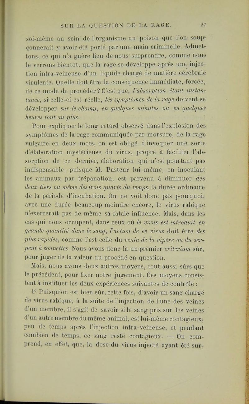 soi-mi^nie au sein d»' l organisme un poison que l'on soup^ donnerait y avoir été porté par une main criminelle. Admet- tons, ce qui n'a guère lieu de nous surprendre, comme nous le verrons bientôt, que la rage se développe après une injec- tion intra-veineuse d'un liquide chargé de matière cérébrale virulente. (Juelle doit être la conséquence immédiate, forcée, de ce mode de procéder ? C'est que, l'absorption étant insian-' lanée, si celle-ci est réelle, lés symptômes de la rage doivent se développer sur-le-champ, en quelques minutes ou en quelques heures tout au plus. Pour expliquer le long retard observé dans l'explosion des symptômes de la rage communiquée par morsure, de la rage vulgaire en deux mots, on es! obligé d'invoquer une sorte d'élaboration mystérieuse du virus, propre à faciliter l'ab- sorption de ce dernier, élaboration qui n'est pourtant pas indispensable, puisque M. Pasteur lui même, en inoculant les animaux par trépanation, est parvenu à diminuer des deux tiej's ou même desti-ois quarts du te7nps,l-à durée ordinaire de la période d'incubation. On ne voit donc pas pourquoi, avec une durée beaucoup moindre encore, le virus rabique n'exercerait pas de même sa fatale influence. Mais, dans les cas qui nous occupent, dans ceux où le virus est introduit en grande quantité dans le sang, Faction de ce virus doit être des plus rapides, comme l'est celle du venin de la vipèi'e ou du se?'- pent à sonnettes. Nous avons donc là un^premier critérium sûr, pour juger de la valeur du procédé en question. Mais, nous avons deux autres moyens, tout aussi sûrs que le précédent, pour fixer notre jugement. Ces moyens consis- tent à instituer les deux expériences suivantes de contrôle : 1° Puisqu'on est bien sûr, cette fois, d'avoir un sang chargé de virus rabique, à la suite de l'injection de l'une des veines d'un membre, il s'agit de savoir si le sang pris sur les veines d'un autre membre du môme animal, est lui-môme contagieux, peu de temps après l'injection intra-veineuse, et pendant combien de temps, ce sang reste contagieux. — On com- prend, en effet, que, la dose du virus injecté ayant été sur-