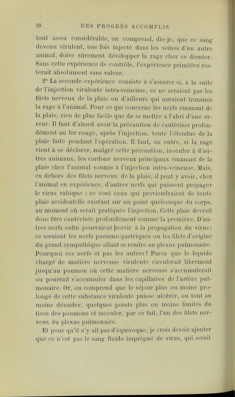 loul assez considérable, on comprend, dis-je, que ce sang devenu virulent, une fois injecté dans les veines d'un autre animal, doive sûrement développer la rage chez ce dernier. Sans cette expérience de contrôle, l'expérience primitive res- terait alDsolument sans valeur. 2 La seconde expérience consiste à s'assurer si, à la suite de l'injection virulente intra-veineuse, ce ne seraient pas les filets nerveux de la plaie ou d'ailleurs qui auraient transmis la rage h l'animal. Pour ce qui concerne les nerfs émanant do la plaie, rien de plus facile que de se mettre à l'abri d'une er- reur. Il faut d'abord avoir la précaution de cautériser profon- dément au fer rouge, après l'injection, toute l'étendue de la plaie faite pendant l'opération. Il faut, en outre, si la rage vient à se déclarer, malgré cette précaution, inoculer à d'au- tres animaux, les cordons nerveux principaux émanant de la plaie chez l'animal soumis à l'injection intra-veineuse. Mais, en dehors des filets nerveux de la plaie, il peut y avoir, chez l'animal en expérience, d'autres nerfs qui puissent propager le virus rabiquc : ce sont ceux qui proviendraient de toute plaie accidentelle existant sur un point quelconque du corps, au moment où serait pratiquée l'injection. Cette plaie devrait donc ôtre cautérisée profondément comme la première. D'au- tres nerfs enfin pourraient jservir à la propagation du virus ; ce seraient les nerfs pneumo-gastriques ou les filets d'origine du grand sympathique allant se rendre au plexus pulmonaire. Pourquoi ces nerfs et pas les autres? Parce que le liquide chargé de matière nerveuse virulente circulerait librement jusqu'au poumon où cette matière nerveuse s'accumulerait ou pourrait s'accumuler dans les capillaires de l'artère pul- monaire. Or, on comprend que le séjour plus ou moins pro- longé de cette substance virulente puisse ulcérer, ou tout au moins dénuder, quelques points plus ou moins limités du tissu des poumons et inoculer, par ce fait, l'un des filets ner- veux du plexus pulmonaire. Et pour qu'il n'y ait pas d'équivoque, je crois devoir ajouter que ce n'est pas le sang fiuide imprégné de virus, qui serait