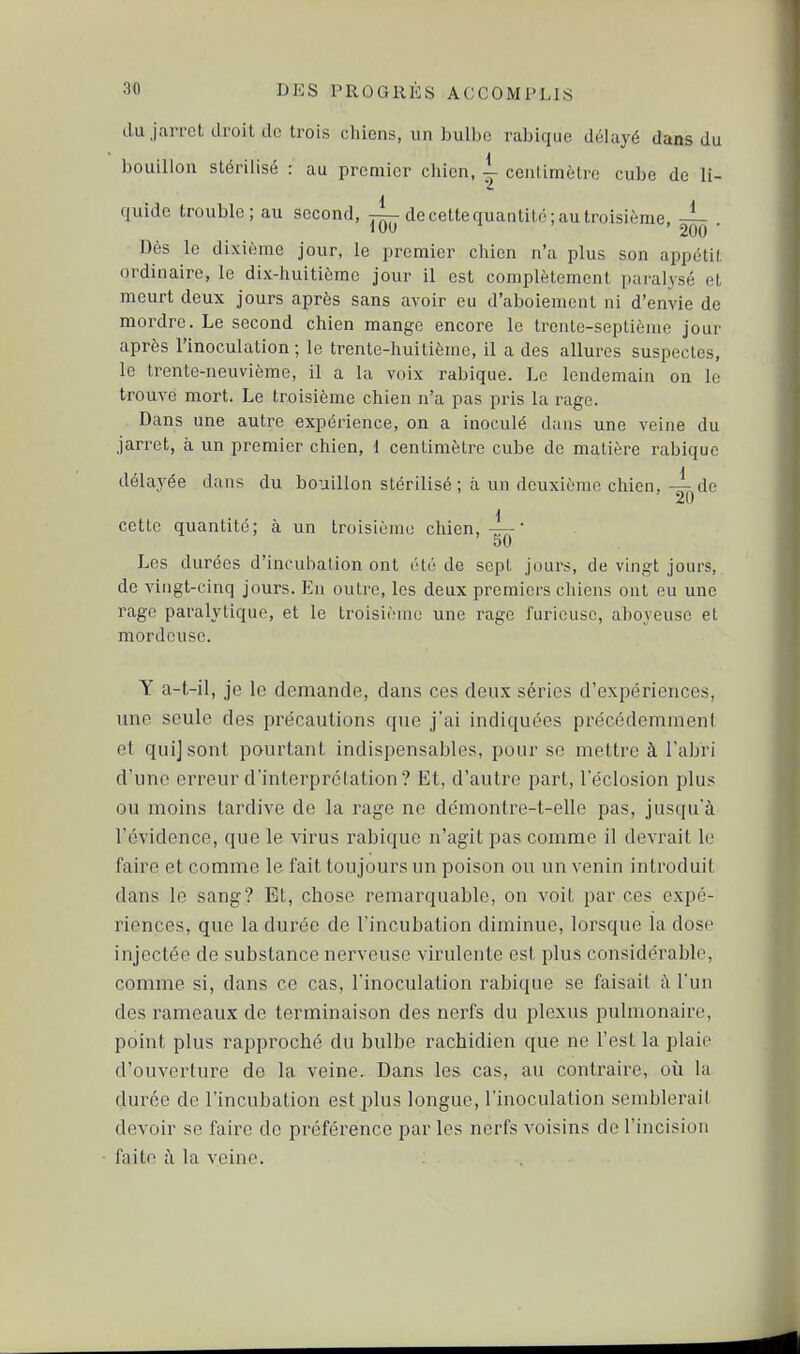 du jarret droit do trois ciiiens, un buUjo rabique délayé dans du bouillon stérilisé : au premier chien, |- centimètre cube de li- quide trouble; au second, de cette quantité; au troisième, — Dès le dixième jour, le premier chien n'a plus son appétit ordinaire, le dix-huitième jour il est complètement pafalysé et meurt deux jours après sans avoir eu d'aboiement ni d'envie de mordre. Le second chien mange encore le trente-septième jour après l'inoculation; le trente-huitième, il a des allures suspectes, le trente-neuvième, il a la voix rabique. Le lendemain on le trouve mort. Le troisième chien n'a pas pris la rage. Dans une autre expérience, on a inoculé dans une veine du jarret, à un premier chien, 1 centimètre cube de matière rabique délayée dans du bouillon stérilisé ; à un deuxième chien,de \ cette quantité; à un troisième chien,— 50 Les durées d'incubation ont été de sept jours, de vingt jours, de vingt-cinq jours. Eu outre, les deux premiers chiens ont eu une rage paralytique, et le troisième une rage furieuse, aboyeuse et mordcuse. Y a-t-il, je le demande, dans ces deux séries d'expériences, une seule des précautions que j'ai indiquées précédemment et quijsont pourtant indispensables, pour se mettre à l'abri d'une erreur d'interprétation? Et, d'autre part, l'éclosion plus ou moins tardive de la rage ne démontre-t-elle pas, jusqu'à l'évidence, que le virus rabique n'agit pas comme il devrait le faire et comme le fait toujours un poison ou un venin introduit dans le sang? Et, chose remarquable, on voit par ces expé- riences, que la durée de l'incubation diminue, lorsque la dose injectée de substance nerveuse virulente est plus considérable, comme si, dans ce cas, l'inoculation rabique se faisait à l'un des rameaux de terminaison des nerfs du plexus pulmonaire, point plus rapproché du bulbe rachidien que ne l'est la plaie d'ouverture de la veine. Dans les cas, au contraire, où la durée de l'incubation est plus longue, l'inoculation semblerait devoir se faire de préférence par les nerfs voisins de l'incision faite cl la veine.