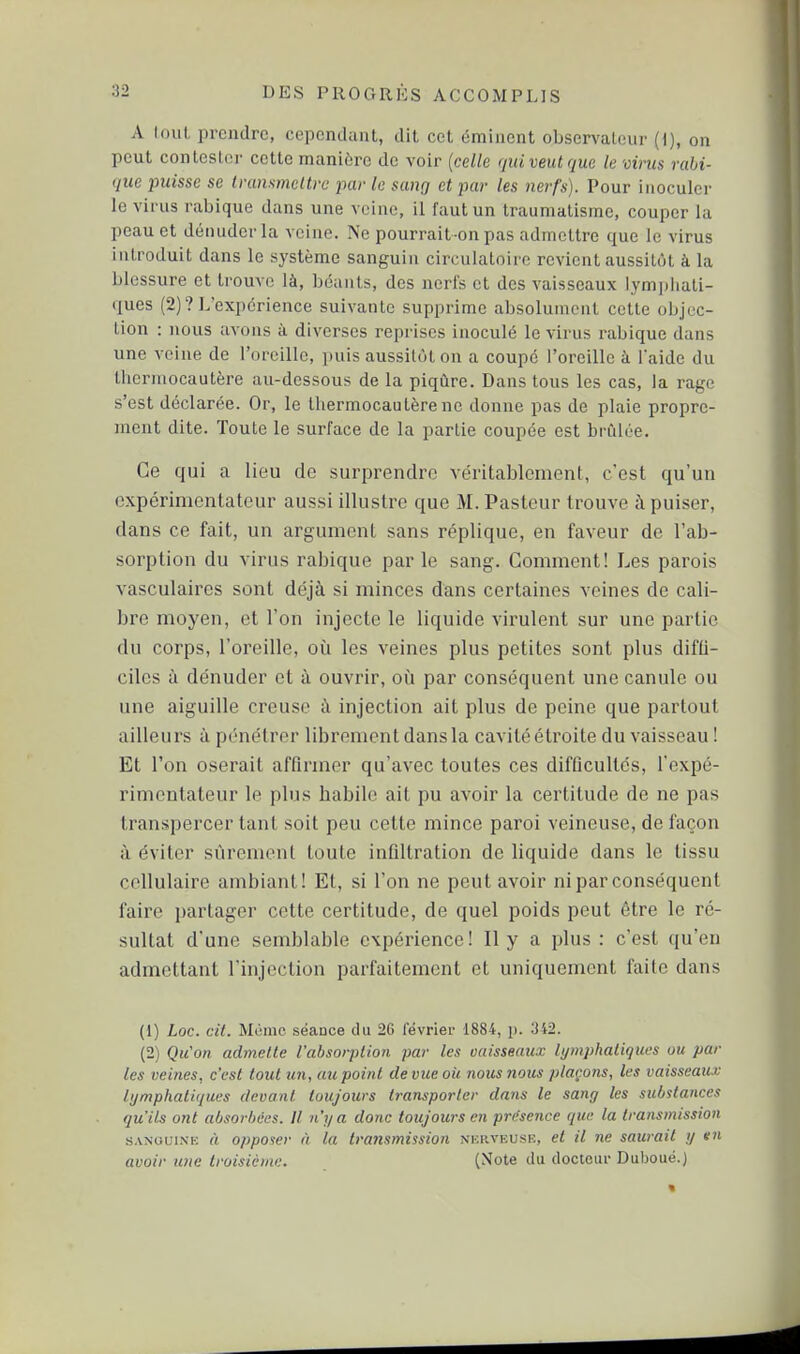 A loul, prendre, cependant, dit cet émiiicnt observaleiir (i), on peut conlesloi' cette manière de voir {celle qui veut que le virus ruhi- que puisse se Ivansmellvc par le sang et par les nerfs). Pour inoculer le virus rabique dans une veine, il faut un traumatisme, couper la peau et dénuder la veine. Ne pourrait-on pas admettre que le virus introduit dans le système sanguin circulatoire revient aussitôt à la blessure et trouve là, béants, des nerfs et des vaisseaux lympliali- ques (2)? L'expérience suivante supprime absolument cette objec- tion : nous avons à diverses reprises inoculé le virus rabique dans une veine de l'oreille, puis aussitôt on a coupé l'oreille à 1 aide du thermocautère au-dessous de la piqûre. Dans tous les cas, la rage s'est déclarée. Or, le thermocautère ne donne pas de plaie propre- ment dite. Toute le surface de la partie coupée est brillée. Ce qui a lieu de surprendre véritablement, c'est qu'un expérimentateur aussi illustre que M. Pasteur trouve à puiser, dans ce fait, un argument sans réplique, en faveur de l'ab- sorption du virus rabique par le sang. Comment! Les parois vasculaires sont déjà si minces dans certaines veines de cali- bre moyen, et l'on injecte le liquide virulent sur une partie du corps, l'oreille, oii les veines plus petites sont plus difti- ciles à dénuder et à ouvrir, oîi par conséquent une canule ou une aiguille creuse à injection ait plus de peine que partout ailleurs ù pénétrer librement dans la cavité étroite du vaisseau ! Et l'on oserait affirmer qu'avec toutes ces difficultés, l'expé- rimentateur le plus habile ait pu avoir la certitude de ne pas transpercer tant soit peu cette mince paroi veineuse, de façon à éviter sûrement toute infiltration de liquide dans le tissu cellulaire ambiant! Et, si l'on ne peut avoir ni par conséquent faire i)artager cette certitude, de quel poids peut être le ré- sultat d'une semblable expérience! Il y a plus : c'est qu'en admettant l'injection parfaitement et uniquement faite dans (1) Loc. cit. Mémo séance du 26 l'évriei- 1884, p. 342. (2) Qu'on admette l'absorption par les vaisseaux lymphatiques ou par les veines, c'est tout un, au point de vue oii nous nous plaçons, les vaisseaux lymphatiques devant toujours transporter dnris le sang les sul/stances qu'ils ont absorbées. Il n'y a donc toujours en présence que la transmission SANouiN'K A opposer à la transmission nkrveuse, et il ne saurait y tn avoir une troisième. (Note du docteiu- Dubouë.)