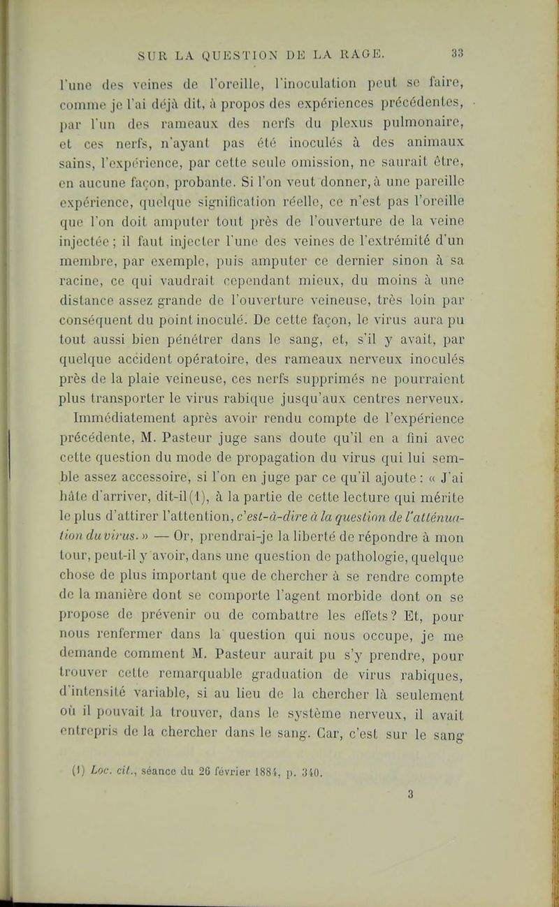 l'une dos veines de l'oreille, l'inoculalion peut se faire, comme je l'ai déj.Y dit, à propos des expériences précédentes, par l iiii dos rameaux des nerfs du plexus pulmonaire, et ces nerfs, n'ayant pas été inoculés à des animaux sains, l'expi'rience, par celte seule omission, no saurait être, en aucune façon, probante. Si l'on veut donner,à une pareille expérience, quoique signification réelle, ce n'est pas l'oreille que l'on doit amputer tout près de l'ouverture de la veine injectée ; il faut injecter l'une des veines de l'extrémité d'un membre, par exemple, puis amputer ce dernier sinon il sa racine, ce qui vaudrait cependant mieux, du moins à une distance assez grande de l'ouverture veineuse, très loin par conséquent du point inoculé. De cette façon, le virus aura pu tout aussi bien pénétrer dans le sang, et, s'il y avait, par quelque accident opératoire, des rameaux nerveux inoculés près de la plaie veineuse, ces nerfs supprimés ne pourraient plus transporter le virus rabique jusqu'aux centres nerveux. Immédiatement après avoir rendu compte de l'expérience précédente, M. Pasteur juge sans doute qu'il en a fini avec cette question du mode de propagation du virus qui lui sem- ble assez accessoire, si l'on en juge par ce qu'il ajoute : « J'ai hâte d'arriver, dit-il (1), à la partie de cette lecture qui mérite le plus d'attirer l'attention, c'est-à-dire à la question de l'atténua- tion duvirus. » — Or, prendrai-je la liberté de répondre à mon tour, peut-il y avoir, dans une question de pathologie, quelque chose de plus important que de chercher à se rendre compte de la manière dont se comporte l'agent morbide dont on se propose de prévenir ou de combattre les effets? Et, pour nous renfermer dans la question qui nous occupe, je me demande comment M. Pasteur aurait pu s'y prendre, pour trouver celte remarquable graduation de virus rabiques, d'intensité variable, si au lieu de la chercher là seulement où il pouvait Ja trouver, dans le système nerveux, il avait entrepris de la chercher dans le sang. Car, c'est sur le sang