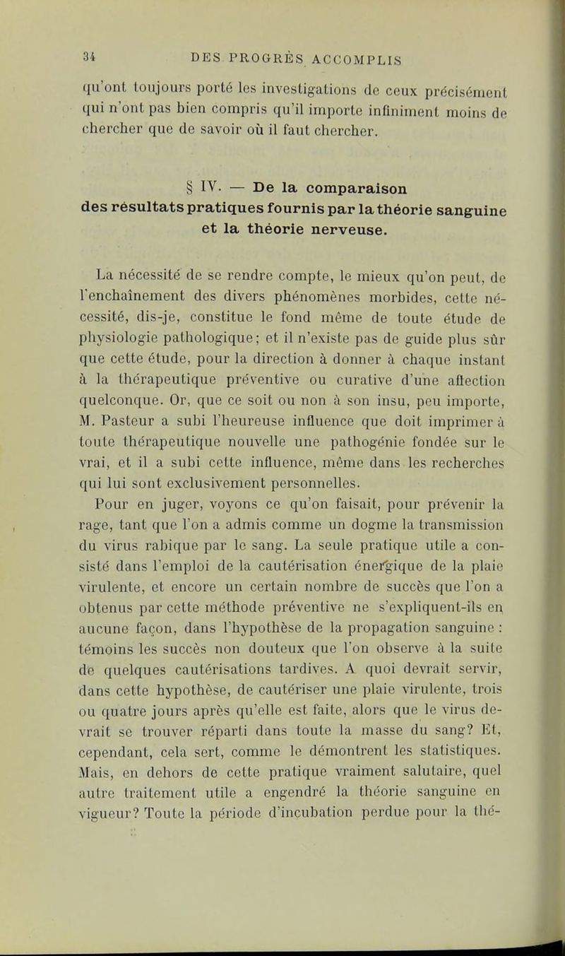 (Iil'onL toujours porté les investigations de ceux précisément qui n'ont pas bien compris qu'il importe infiniment moins de chercher que de savoir où il faut chercher. § IV- — De la comparaison des résultats pratiques fournis par la théorie sanguine et la théorie nerveuse. La nécessité de se rendre compte, le mieux qu'on peut, de Tenchaînement des divers phénomènes morbides, celte né- cessité, dis-je, constitue le fond même de toute étude de physiologie pathologique ; et il n'existe pas de guide plus sûr que cette étude, pour la direction à donner à chaque instant à la thérapeutique préventive ou curative d'une aflection quelconque. Or, que ce soit ou non à son insu, peu importe, M. Pasteur a subi l'heureuse influence que doit impi'imer à toute thérapeutique nouvelle une pathogénic fondée sur le vrai, et il a subi cette influence, même dans les recherches qui lui sont exclusivement personnelles. Pour en juger, voyons ce qu'on faisait, pour prévenir la rage, tant que l'on a admis comme un dogme la transmission du virus rabique par le sang. La seule pratique utile a con- sisté dans l'emploi de la cautérisation énei'gique de la plaie virulente, et encore un certain nombre de succès que l'on a obtenus par cette méthode préventive ne s'expliquent-ils ei; aucune façon, dans l'hypothèse de la propagation sanguine : témoins les succès non douteux que l'on observe à la suite de quelques cautérisations tardives. A quoi devrait servir, dans cette hypothèse, de cautériser une plaie virulente, trois ou quatre jours après qu'elle est faite, alors que le virus de- vrait se trouver réparti dans toute la masse du sang? Et, cependant, cela sert, comme le démontrent les statistiques. Mais, en dehors de cette pratique vraiment salutaire, quel autre traitement utile a engendré la théorie sanguine en vigueur? Toute la période d'incubation perdue pour la thé-