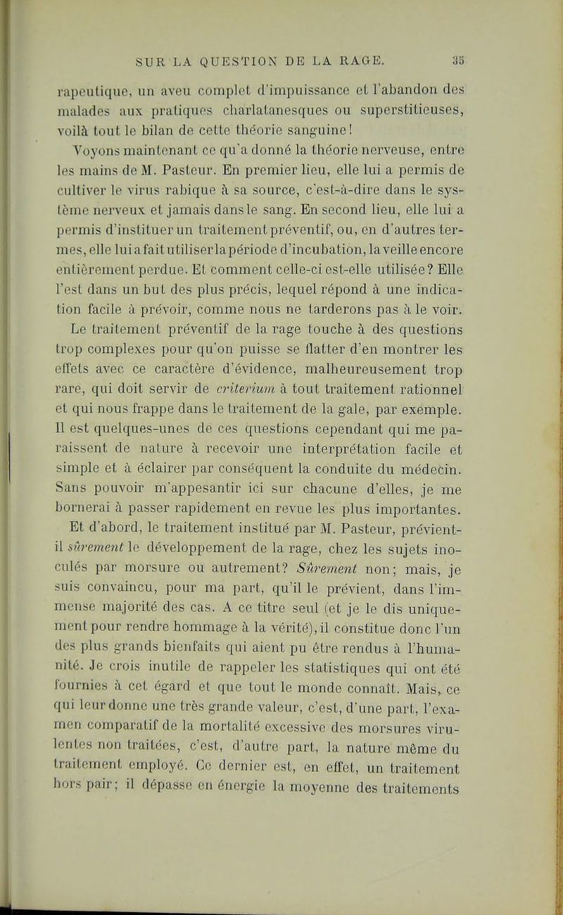 rapeulique, un aveu coniplcl d iiupuissanco et l'abandon des malades aux pratiques charlalanesqucs ou superstitieuses, voilà tout le bilan de cette théorie sanguine! Voyons maintenant ce qu'a donné la théorie nerveuse, entre les mains de M. Pastctir. En premier lieu, elle lui a permis de cultiver le virus rabique à sa source, c'est-à-dire dans le sys- tème nerveux et jamais dans le sang. En second lieu, elle lui a permis d'instituer un traitement préventif, ou, en d'autres ter- mes, elle lui a fait utiliser lapériode d'incubation, la veille encore entièrement perdue. Et comment celle-ci est-elle utilisée? Elle l'est dans un but des plus précis, lequel répond à une indica- tion facile à prévoir, comme nous ne tarderons pas à le voir. Le traitement préventif de la rage touche à des questions trop complexes pour qu'on puisse se flatter d'en montrer les effets avec ce caractère d'évidence, malheureusement trop rare, qui doit servir de critérium à tout traitement rationnel et qui nous frappe dans le traitement de la gale, par exemple. 11 est quelques-unes de ces questions cependant qui me pa- raissent de nature à recevoir une interprétation facile et simple et à éclairer par conséquent la conduite du médecin. Sans pouvoir m'appcsantir ici sur chacune d'elles, je me bornerai à passer rapidement en revue les plus importantes. Et d'abord, le traitement institué par M. Pasteur, prévient- il sûrement le développement de la rage, chez les sujets ino- culés par morsure ou autrement? Sûrement non; mais, je suis convaincu, pour ma part, qu'il le prévient, dans l'im- mense majorité des cas. A ce titre seul (et je le dis unique- ment pour rendre hommage à la vérité), il constitue donc l'un des plus grands bienfaits qui aient pu être rendus à l'huma- nité. Je crois inutile de rappeler les statistiques qui ont été fournies à cet égard et que tout le monde connaît. Mais, ce qui leur donne une très grande valeur, c'est, d'une part, l'exa- men comparatif de la mortalité excessive des morsures viru- lentes non traitées, c'est, d'autre part, la nature même du traitement employé. Ce dernier est, en effet, un traitement hors pair; il dépasse en énergie la moyenne des traitements