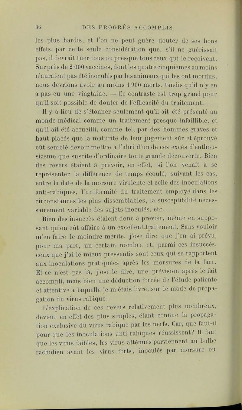 les plus hardis, et l'on no peut guère douter de ses bons effets, par cette seule considération que, s'il ne guérissait pas, il devrait tuer tous ou presque tous ceux qui le reçoivent. Sur près de 2 000 vaccinés, dont les quatre cinquièmes au moins n'auraient pas été inoculés par les animaux qui les ont mordus, nous devrions avoir au moins 1 900 morts, tandis qu'il n'y en a pas eu une vingtaine. — Ce contraste est trop grand pour qu'il soit possible de douter de l'efficacité du traitement. Il y a lieu de s'étonner seulement qu'il ait été présenté au monde médical comme un traitement presque infaillible, et qu'il ait été accueilli, comme tel, par des hommes graves et haut placés que la maturité de leur jugement sûr et éprouvé eût semblé devoir mettre à l'abri d'un de ces excès d'enthou- siasme que suscite d'ordinaire toute grande découverte. Bien des revers étaient à prévoir, en effet, si l'on venait à se représenter la différence de temps écoulé, suivant les cas, entre la date de la morsure virulente et celle des inoculations anti-rabiques, l'uniformité du traitement employé dans les circonstances les plus dissemblables, la susceptibilité néces- sairement variable des sujets inoculés, etc. Bien des insuccès étaient donc à prévoir, même en suppo- sant qu'on eût affaire à un excellent-traitement. Sans vouloir m'en faire le moindre mérite, j'ose dire que j'en ai prévu, pour ma part, un certain nombre et, parmi ces insuccès, ceux que j'ai le mieux pressentis sont ceux qui se rapportent aux inoculations pratiquées après les morsures de la face. Et ce n'est pas là, j'ose le dire, une prévision après le fait accompli, mais bien une déduction forcée de l'étude patiente et attentive à laquelle je m'étais livré, sur le mode de propa- gation du virus rabique. L'explication de ces revers relativement plus nombreux, devient en effet des plus simples, étant connue la propaga- tion exclusive du virus rabique par les nerfs. Car, que faut-il pour que les inoculations anti-rabiques réussissent? Il faut que les virus faibles, les virus atténués parviennent au bulbe rachidien avant les virus forts, inoculés par morsure ou