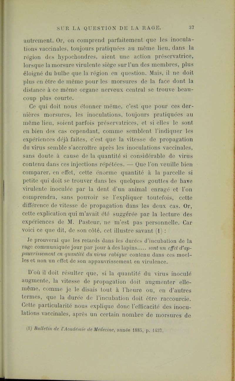 uiili'omonl. Or, on comprend parfaitemcnl que les inocula- tions vaccinales, toujours pratiquées au môme lieu, dans la région des hyi)ochondros, aient une action préservatrice, lorsque la morsure virulente siège sur l'un des membres, plus éloigné du bulbe que la région en question. Mais, il ne doit plus on être de môme pour les morsures de la face dont la distance à ce même organe nerveux central se trouve beau- coup plus courte. Ce qui doit nous étonner même, c'est que pour ces der- nières morsures, les inoculations, toujours pratiquées au môme lieu, soient parfois préservatrices, et si elles le sont en bien des cas cependant, comme semblent l'indiquer les expériences déjà faites, c'est que la vitesse de propagation du virus semble s'accroître après les inoculations vaccinales, sans doute à cause de la quantité si considérable de virus contenu dans ces injections répétées. — Que l'on veuille bien comparer, en effet, cette énorme quantité i\ la parcelle si petite qui doit se trouver dans les quelques gouttes de baye virulente inoculée par la dent d'un animal enragé et l'on comprendra, sans pouvoir se l'expliquer toutefois, cette différence de vitesse de propagation dans les deux cas. Or, cette explication qui m'avait été suggérée par la lecture des expériences de M. Pasteur, ne m'est pas personnelle. Car voici ce que dit, de son côté, cet illustre savant (1) : Je prouverai que les retards dans les durées d'incubation de la rage communiquée jour par jour à des lapins sont un effet d'ap- pauvrissement en quantité du virus rabiquc contenu dans ces moel- les et non un oflet de son appauvrissement en virulence. D'oij il doit résulter que, si la quantité du virus inoculé augmente, la vitesse de propagation doit augmenter elle- même, comme jo le disais tout à rheure ou, en d'autres termes, que la durée de l'incubation doit être raccourcie. Cette particularité nous explique donc l'efficacité des inocu- lations vaccinales, ajjrès un certain nombre de morsures do i l) IJullfilin de l'Acaddin/t; de Médecine, année 1885, p. |.i:i7.