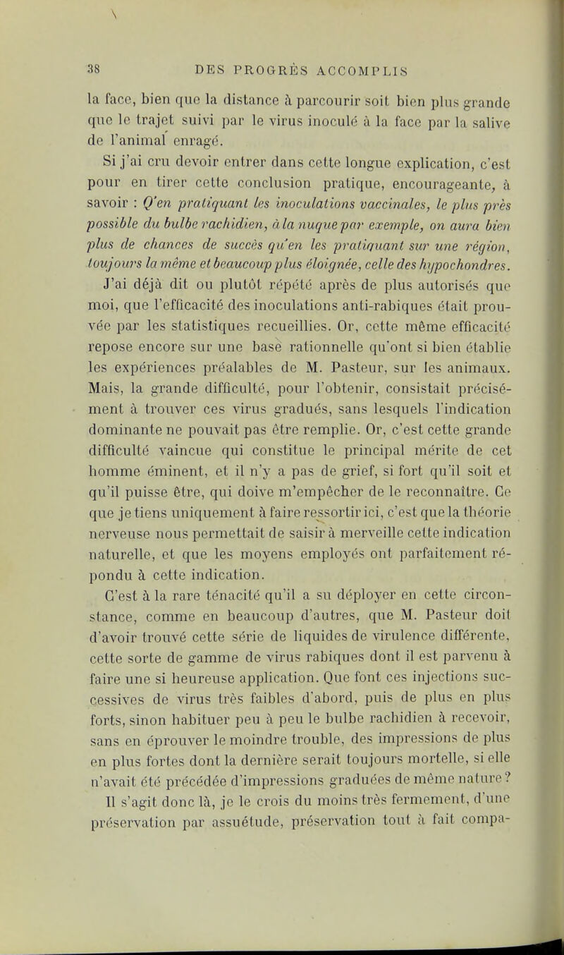 la face, bien que la distance à parcourir soit bien plus grande que le trajet suivi par le virus inoculé à la face par la salive de l'animal enragé. Si j'ai cru devoir entrer dans cette longue explication, c'est pour en tirer cette conclusion pratique, encourageante, à savoir : Q'en praliquant les inoculations vaccinales, le plus près possible du bulbe rachidien, à la nuque par exemple, on aura bien plus de chances de succès qu'en les pratiquant sur une région, toujours la même et beaucoup plus éloignée, celle des hypochondres. J'ai déjà dit ou plutôt répété après de plus autorisés que moi, que l'efûcacité des inoculations anti-rabiques était prou- vée par les statistiques recueillies. Or, cette môme efficacité repose encore sur une base rationnelle qu'ont si bien établie les expériences préalables de M. Pasteur, sur les animaux. Mais, la grande difficulté, pour l'obtenir, consistait précisé- ment à trouver ces virus gradués, sans lesquels l'indication dominante ne pouvait pas être remplie. Or, c'est cette grande difficulté vaincue qui constitue le principal mérite de cet homme éminent, et il n'y a pas de grief, si fort qu'il soit et qu'il puisse être, qui doive m'empêcher de le reconnaître. Ce que je tiens uniquement à faire ressortir ici, c'est que la théorie nerveuse nous permettait de saisir à merveille celte indication naturelle, et que les moyens employés ont parfaitement ré- pondu à cette indication. C'est à la rare ténacité qu'il a su déployer en cette circon- stance, comme en beaucoup d'autres, que M. Pasteur doit d'avoir trouvé cette série de liquides de virulence différente, cette sorte de gamme de virus rabiques dont il est parvenu à faire une si heureuse application. Que font ces injections suc- cessives de virus très faibles d'abord, puis de plus en plus forts, sinon habituer peu à peu le bulbe rachidien à recevoir, sans en éprouver le moindre trouble, des impressions de plus en plus fortes dont la dernière serait toujours mortelle, si elle n'avait été précédée d'impressions graduées de même nature ? Il s'agit donc là, je le crois du moins très fermement, d'une préservation par assuétude, préservation tout à fait compa-