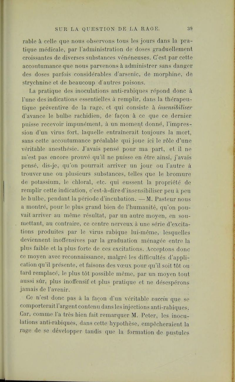 rable i\ cpUo que nous observons tous les jours dans la pra- ti(|ue mt'dicalo, par l'administration de doses graduellement croissantes de diverses substances vén(^neuses. C'est par cette accoutumance que nous parvenons à administrer sans danger des doses parfois considérables d'arsenic, de morphine, de strychnine et de beaucoup d autres poisons. I,a pratique des inoculations anti-rabiques répond donc à l'une des indications essentielles à remplir, dans la thérapeu- tique préventive de la rage, et qui consiste à insensibilise)' d'avance le bulbe rachidien, de façon à ce que ce dernier puisse recevoir impunément, à un moment donné, l'impres- sion d'un virus fort, laquelle entraînerait toujours la mort, sans cette accoutumance préalable qui joue ici le rôle d'une véritable anesthésie. J'avais pensé pour ma part, et il no m'est pas encore prouvé qu'il ne puisse en être ainsi, j'avais pensé, dis-je, qu'on pourrait arriver un jour ou l'autre à trouver une ou plusieurs substances, telles que le bromure de potassium, le chloral, etc. qui eussent la propriété de remplir cette indication, c'est-à-dire d'insensibiliser peu à peu le bulbe, pendant la période d'incubation. — M. Pasteur nous a montré, pour le plus grand bien de l'humanité, qu'on pou- vait arriver au même résultat, par un autre moyen, en sou- mettant, au contraire, ce centre nerveux à une série d'excita- tions produites par le virus rabique lui-même, lesquelles deviennent inofTensives par la graduation ménagée entre la plus faible et la plus forte de ces excitations. Acceptons donc ce moyen avec reconnaissance, malgré les difficultés d'appli- cation qu'il présente, et faisons des vœux pour qu'il soit tôt ou tard remplacé, le plus tôt possible môme, par un moyen tout aussi sûr, plus inoffensif et plus pratique et ne désespérons jamais de l'avenir. Ce n'est donc pas à la façon d'un véritable vaccin que se comporterait l'argent contenu dans les injections anti-rabiques. Car, comme l'a très bien fait remarquer M. Peter, les inocu- lations anti-rabiques, dans cette hypothèse, empêcheraient la rage de se développer tandis que la formation de pustules