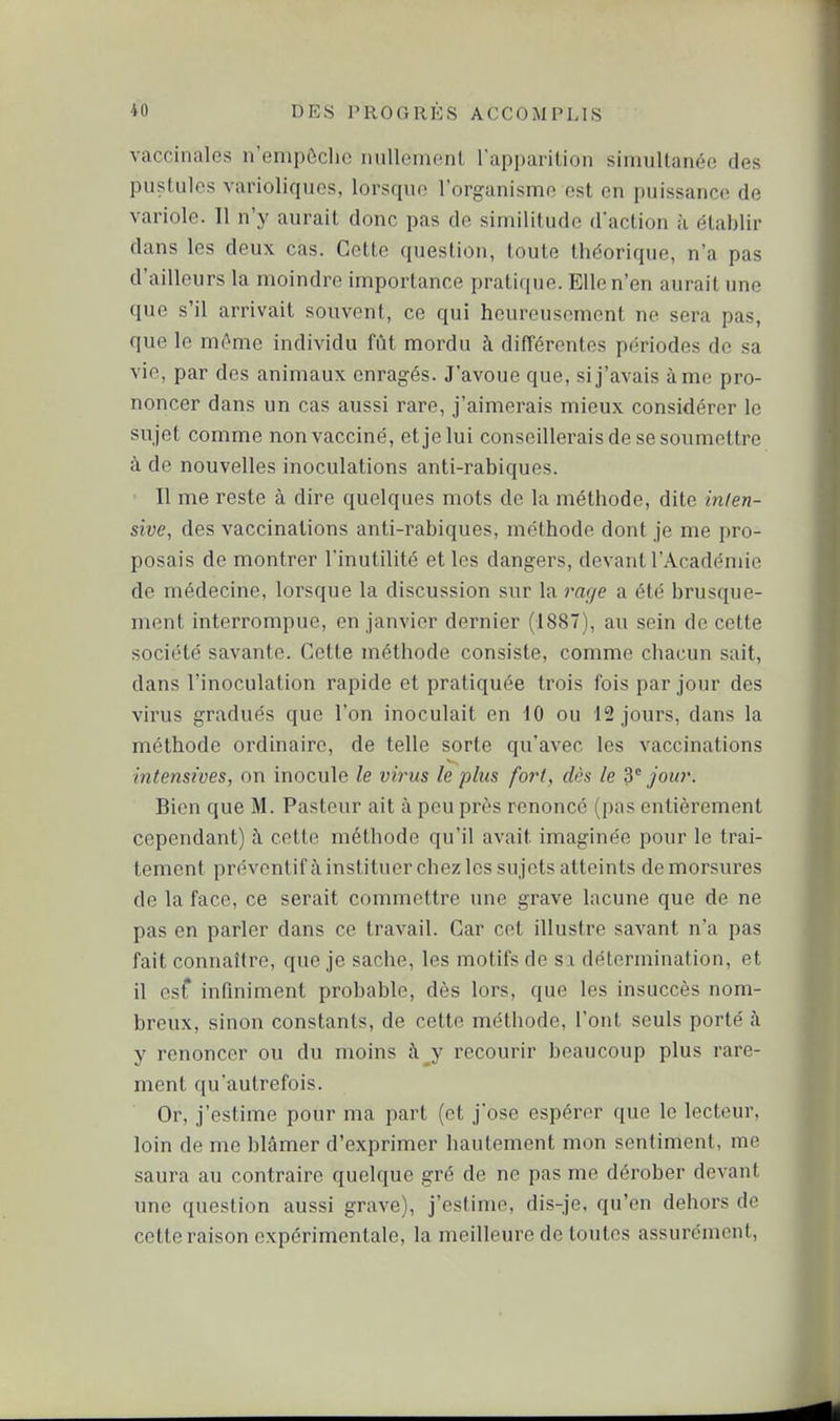 vaccinales n'empôclic imllemenl lapparition simultanée des pustules varioliques, lorsque l'organisnae est en puissance de variole. Il n'y aurait donc pas de similitude d'action à établir dans les deux cas. Cette question, toute théorique, n'a pas d'ailleurs la moindre importance pratique. Elle n'en aurait une que s'il arrivait souvent, ce qui heureusement ne sera pas, que le môme individu fût mordu à différentes périodes de sa vie, par des animaux enragés. J'avoue que, si j'avais à me pro- noncer dans un cas aussi rare, j'aimerais mieux considérer le sujet comme non vacciné, et je lui conseillerais de se soumettre à de nouvelles inoculations anti-rabiques. Il me reste à dire quelques mots de la méthode, dite inlen- sive, des vaccinations anti-rabiques, méthode dont je me pro- posais de montrer l'inutilité et les dangers, devant l'Académie de médecine, lorsque la discussion sur la rage a été brusque- ment interrompue, en janvier dernier (1887), au sein de cette société savante. Cette méthode consiste, comme chacun sait, dans l'inoculation rapide et pratiquée trois fois par jour des virus gradués que l'on inoculait en 10 ou 12 jours, dans la méthode ordinaire, de telle sorte qu'avec les vaccinations intensives, on inocule le virus le plus fort, dès le 3° jour. Bien que M. Pasteur ait à peu près renoncé (pas entièrement cependant) à cette méthode qu'il avait imaginée pour le trai- tement préventif ù, instituer chez les sujets atteints de morsures de la face, ce serait commettre une grave lacune que de ne pas en parler dans ce travail. Car cet illustre savant n'a pas fait connaître, que je sache, les motifs de sa détermination, et il esT infiniment probable, dès lors, que les insuccès nom- breux, sinon constants, de cette méthode, l'ont seuls porté à y renoncer ou du moins h y recourir beaucoup plus rare- ment qu'autrefois. Or, j'estime pour ma part (et j'ose espérer que le lecteur, loin de me blâmer d'exprimer hautement mon sentiment, me saura au contraire quelque gré de ne pas me dérober devant une question aussi grave), j'estime, dis-je, qu'en dehors de cette raison expérimentale, la meilleure de toutes assurément.