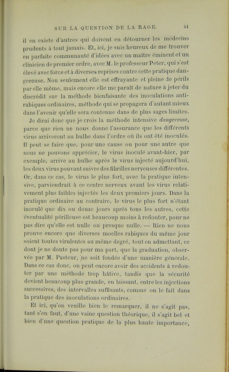 il on existe d'autres qui doivent en détourner les uKîdecins prudents à tout jamais. Et, ici, je suis heureux de me trouver en parfaite comuiunauté d'idées avec un maître énùncnletun clinicien de premier ordre, avec M. le professeur Peter, qui s'est élevé avec force et à diverses reprises contre cette pratique dan- gereuse. Non seulement elle est effrayante et pleine de périls pareils même, mais encore elle me paraît de nature à jeter du discrédit sur la méthode bienfaisante des inoculations anti- rabiques ordinaires, méthode qui se propagera d'autant mieux dans l'avenir qu'elle sera contenue dans de plus sages limites. Je dirai donc que je crois la méthode intensive dangereuse, parce que rien ne nous donne l'assurance que les différents virus arriveront au bulbe dans l'ordre où ils ont été inoculés. 11 peut se faire que, pour une cause ou pour une autre que nous ne pouvons apprécier, le virus inoculé avant-hier, par exemple, arrive au bulbe après le virus injecté aujourd'hui, les delix virus pouvant suivre des fibrilles nerveuses différentes. Or, dans ce cas, le virus le plus fort, avec la pratique inten- sive, parviendrait à ce centre nerveux avant les virus relati- vement plus faibles injectés les deux premiers jours. Dans la pratique ordinaire au contraire, le virus le plus fort n'étant inoculé que dix ou douze jours après tous les autres, cette éventualité périlleuse est beaucoup moins à. redouter, pour ne pas dire qu'elle est nulle ou presque nulle. — Rien ne nous prouve encore que diverses moelles rabiques du môme jour soient toutes virulentes au même degré, tout en admettant, ce dont je ne doute pas pour ma part, que la graduation, obser- vée par M. Pasteur, ne soit fondée d'une manière générale. Dans ce cas donc, on peut encore avoir des accidents à redou- ter par une méthode trop hâtive, tandis que la sécurité devient beaucoup plus grande, en laissant, entre les injections successives, des intervalles suffisants, comme on le fait dans la pratique des inoculations ordinaires. Et ici, qu'on veuille bien le remarquer, il ne s'agit pas, tant s'en faut, d'une vainc question théorique, il s'agit bel et bien d'une question prîiti(|iin de la plus haute importance,