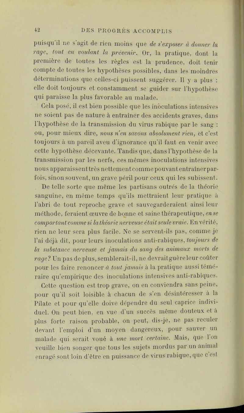 puisqu'il ne s'agit de rien moins que de s'exposer à donner la rage, tout en voulant la prévenir. Or, la pratique, dont la première de toutes les règles est la prudence, doit tenir compte de toutes les hypothèses possibles, dans les moindres déterminations que celles-ci puissent suggérer. Il y a plus : elle doit toujours et constamment se guider sur l'hypothèse qui paraisse la plus favorable au malade. Cela posé, il est bien possible que les inoculations intensives ne soient pas de nature à entraîner des accidents graves, dans l'hypothèse de la transmission du virus rabique par le sang : ou, pour mieux dire, nous n'en savons absolument rien, et c'est toujours à un pareil aveu d'ignorance qu'il faut en venir avec cette hypothèse décevante. Tandis que, dans l'hypothèse de la transmission par les nerfs, ces mêmes inoculations intensives nous apparaissenttrès nettementcommepouvantentraînerpar- fois, sinon souvent, un grave péril pour ceux qui les subissent. De telle sorte que même les partisans outrés de la théorie sanguine, en même temps qu'ils mettraient leur pratique à l'abri de tout reproche grave et sauvegarderaient ainsi leur méthode, feraient œuvre de bonne et saine thérapeutique, en se comportant comme si la théorie nerveuse était seule vraie. En vérité, rien ne leur sera plus facile. Ne se servent-ils pas, comme je l'ai déjà dit, pour leurs inoculations anti-rabiques, toujours de la substance nerveuse et jamais du sang des animaux morts de 7'age? Un pas de plus, semblerait-il, ne devrait guère leur coûter pour les faire renoncer à, tout jamais à la pratique aussi témé- raire qu'empirique des inoculations intensives anti-rabiques. Cette question est trop grave, on en conviendra sans peine, pour qu'il soit loisible h chacun de s'en désintéresser à la Pilate et pour qu'elle doive dépendre du seul caprice indivi- duel. On peut bien, en vue d'un succès même douteux et à plus forte raison probable, on peut, dis-je, ne pas reculer devant l'emploi d'un moyen dangereux, pour sauver un malade qui serait voué à tine mort certaine. Mais, que l'on veuille bien songer que tous les sujets mordus par un animal enragé sont loin d'être en puissance de virus rabique, que c'esl