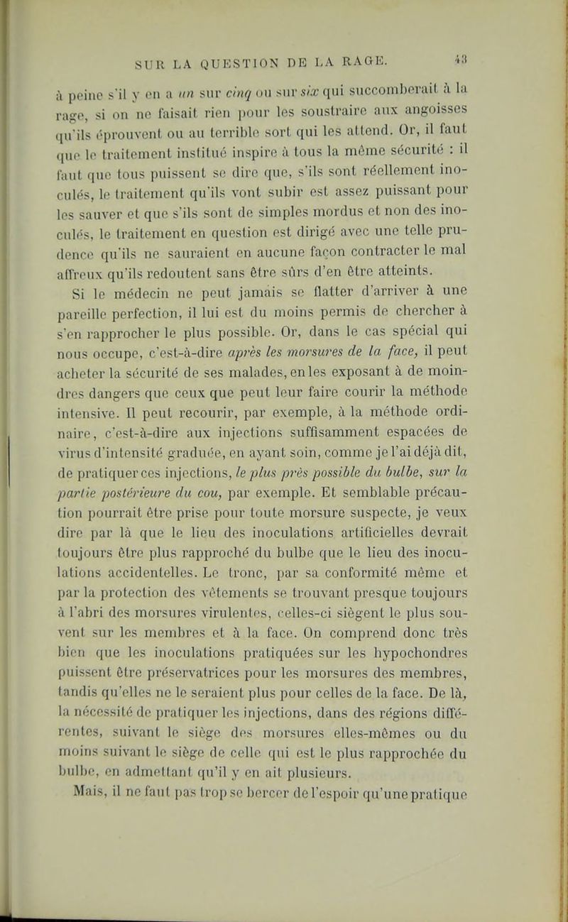 à peine s'il y en a un sur ci)tq ou siirsà-(iui succomberait h la racfe, si on no faisait rien pour les soustraire aux angoisses (pi'ils éprouvent ou au terrible sort qui les attend. Or, il faut (pio le traitement institué inspire à tous la môme sécurité : il faut que tous puissent se dire que, s'ils sont réellement ino- culés, le traitement qu'ils vont subir est assez puissant pour les sauver et que s'ils sont de simples mordus et non des ino- culés, le traitement en question est dirigé avec une telle pru- dence qu'ils ne sauraient en aucune façon contracter le mal affreux qu'ils redoutent sans être sûrs d'en être atteints. Si le médecin ne peut jamais se flatter d'arriver à une pareille perfection, il lui est du moins permis de chercher à s'en rapprocher le plus possible. Or, dans le cas spécial qui nous occupe, c'est-à-dire après les morsures de la face, il peut aciieter la sécurité de ses malades, en les exposant à de moin- dres dangers que ceux que peut leur faire courir la méthode intensive. Il peut recourir, par exemple, à la méthode ordi- naire, c'est-à-dire aux injections suffisamment espacées de virus d'intensité graduée, en ayant soin, comme je l'ai déjà dit, de pratiquer ces injections, le plus pi'ès possible du bulbe, sur la partie postérieure du cou, par exemple. Et semblable précau- tion pourrait être prise pour toute morsure suspecte, je veux dire par là que le lieu des inoculations artificielles devrait toujours être plus rapproché du bulbe que le lieu des inocu- lations accidentelles. Le tronc, par sa conformité même et par la protection des vêtements se trouvant presque toujours à l'abri des morsures virulentes, celles-ci siègent le plus sou- vent sur les membres et à la face. On comprend donc très bien que les inoculations pratiquées sur les hypochondres puissent être préservatrices pour les morsures des membres, tandis qu'elles ne le seraient plus pour celles de la face. De là, la nécessité de pratiquer les injections, dans des régions diffé- rentes, suivant le siège des morsures elles-mêmes ou du moins suivant le siège de celle qui est le plus rapprochée du bulbe, on admellant qu'il y en ait plusieurs. Mais, il ne faut pas trop se bercer de l'espoir qu'une pratique