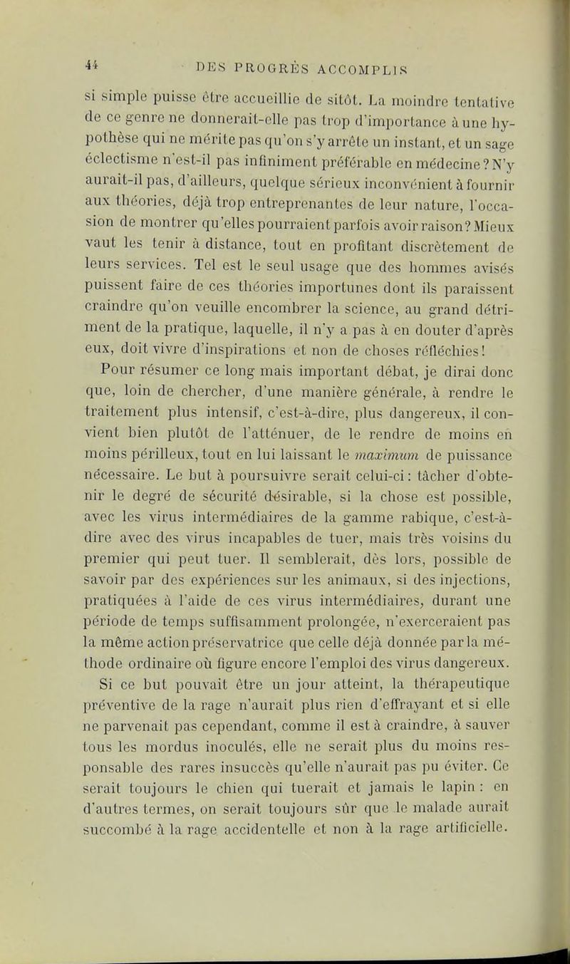 si simple puisse être accueillie de sitôt. La moindre tentative de ce genre ne donnerait-elle pas trop d'importance aune hy- pothèse qui ne mérite pas qu'on s'y arrête un instant, et un sage éclectisme n'est-il pas infiniment préférable en médecine?N'y aurait-il pas, d'ailleurs, quelque sérieux inconvénient à fournir aux théories, déjà trop entreprenantes de leur nature, l'occa- sion de montrer qu'elles pourraient parfois avoir raison? Mieux vaut les tenir à distance, tout en profitant discrètement de leurs services. Tel est le seul usage que des hommes avisés puissent faire de ces théories importunes dont ils paraissent craindre qu'on veuille encombrer la science, au grand détri- ment de la pratique, laquelle, il n'y a,pas à en douter d'après eux, doit vivre d'inspirations et non de choses réfléchies! Pour résumer ce long mais important débat, je dirai donc que, loin de chercher, d'une manière générale, à rendre le traitement plus intensif, c'est-à-dire, plus dangereux, il con- vient bien plutôt de l'atténuer, de le rendre de moins en moins périlleux, tout en lui laissant le maximum de puissance nécessaire. Le but à poursuivre serait celui-ci : tâcher d'obte- nir le degré de sécurité d-ésirable, si la chose est possible, avec les virus intermédiaires de la gamme rabique, c'est-à- dire avec des virus incapables de tuer, mais très voisins du premier qui peut tuer. Il semblerait, dès lors, possible de savoir par des expériences sur les animaux, si des injections, pratiquées à l'aide de ces virus intermédiaires, durant une période de temps suffisamment prolongée, n'exerceraient pas la même action préservatrice que celle déjà donnée parla mé- thode ordinaire où figure encore l'emploi des virus dangereux. Si ce but pouvait êti^e un jour atteint, la thérapeutique préventive de la rage n'aurait plus rien d'effrayant et si elle ne parvenait pas cependant, comme il est à craindre, à sauver tous les mordus inoculés, elle ne serait plus du moins res- ponsable des rares insuccès qu'elle n'aurait pas pu éviter. Ce serait toujours le chien qui tuerait et jamais le lapin : en d'autres termes, on serait toujours sûr que le malade aurait succombé à la rage accidentelle et non à la rage artificielle.