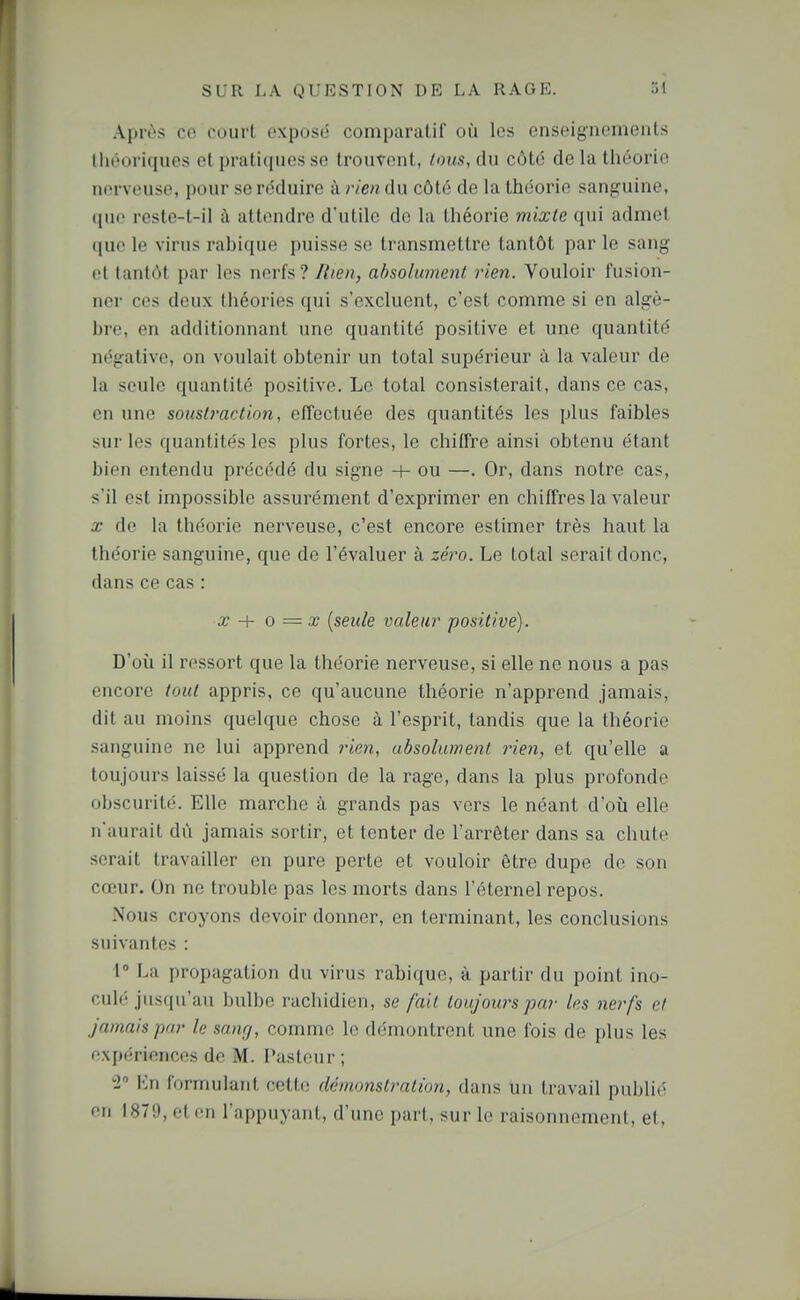 Apivs ce court cxposij comparalil où les enseigiioineiils théoriques cl pratiques so trouvent, tous, du côté de la théorie nerveuse, pour se réduire à rien du côté de la théorie sanguine, (jne resle-t-il à attendre d'utile de la théorie mixte qui admet que le virus rabique puisse se transmettre tantôt par le sang et tantôt par les nerfs ? lîien, absolument rien. Vouloir fusion- ner ces deux théories qui s'excluent, c'est comme si en algè- bre, en additionnant une quantité positive et une quantité négative, on voulait obtenir un total supérieur à la valeur de la seule quantité positive. Le total consisterait, dans ce cas, en une sous(}'action, effectuée des quantités les plus faibles sur les quantités les plus fortes, le chiffre ainsi obtenu étant bien entendu précédé du signe + ou —. Or, dans notre cas, s'il est impossible assurément d'exprimer en chiffres la valeur X de la théorie nerveuse, c'est encore estimer très haut la théorie sanguine, que de l'évaluer à seVo. Le total serait donc, dans ce cas : X -\- 0 = X {seule valeur positive). D'où il ressort que la théorie nerveuse, si elle ne nous a pas encore loul appris, ce qu'aucune théorie n'apprend jamais, dit au moins quelque chose à l'esprit, tandis que la théorie sanguine ne lui apprend j'ien, absolument rien, et qu'elle a toujours laissé la question de la rage, dans la plus profonde obscurité. Elle marche à grands pas vers le néant d'où elle n'aurait dû jamais sortir, et tenter de l'arrêter dans sa chute serait travailler en pure perte et vouloir être dupe do son cœur. On ne trouble pas les morts dans l'éternel repos. Nous croyons devoir donner, en terminant, les conclusions suivantes : 1» La propagation du virus rabique, à partir du point ino- culé jusqu'au bulbe rachidien, se fait toujours par les nerfs et jamais par le sanr/, comme le démontrent une fois de plus les f\I)t';rionces de M. Pasteur; -2 Vin formulant cetti; démonslraliun, dans un travail publié en 1879, et en l'appuyant, d'une part, sur le raisonnement, et.