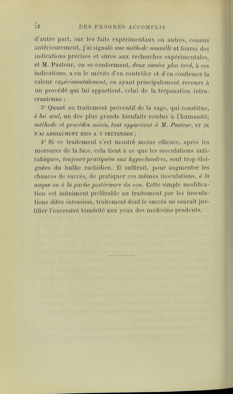 d'autre part, sur les faits expérimentaux ou autres, connus antérieurement, j'ai signalé une méthode nouvelle et fourni des indications précises et sûres aux recherches expérimentales, et M. Pasteur, en se conformant, deux années plus tard, à ces indications, a eu le mérite d'en contrôler et d'en confirmer la valeur expérimentalement, en ayant principalement recours à un procédé qui lui a[)partienl, celui de la trépanation intra- cranienne ; 3° Quant au traitement préventif de la rage, qui constitue, à lui seul, un des plus grands bienfaits rendus à l'humanité, méthode et procédés suivis, tout appartient à M. Pasteur, ht je n'ai absolument rien a y prétendre ; 4° Si ce traitement s'est montré moins efficace, après les morsures de la face, cela tient à ce que les inoculations anti- rabiques, toujours pratiquées aux hypochondres, sont trop éloi- gnées du bulbe rachidien. Il suffirait, pour augmenter les chances de succès, de pratiquer ces mêmes inoculations, à la nuque ou à la partie postérieure du cou. Cette simple modifica- tion est infiniment préférable au traitement par les inocula- tions dites intensives, traitement dont le succès ne saurait jus- tifier l'excessive témérité aux yeux des médecins prudents.