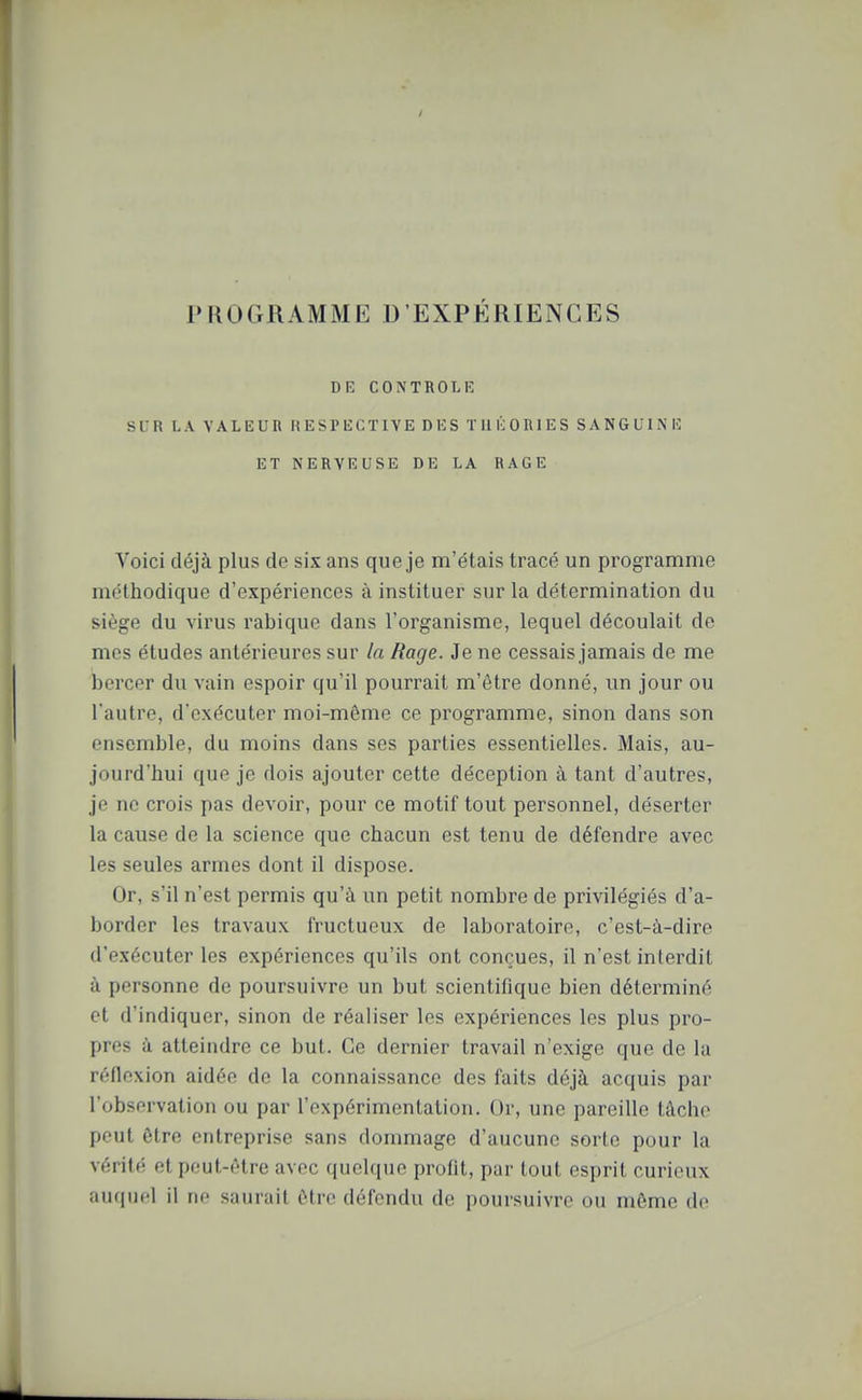 PROGRAMME D'EXPÉRIENCES DK CONTROLA SLR I. A VALEUR HESl'lJCTIYE Di:S Tin-; OniES SANGUIN H ET NERVEUSE DE LA RAGE Voici déjà plus de six ans que je m'étais tracé un programme méthodique d'expériences à instituer sur la détermination du siège du virus rabique dans l'organisme, lequel découlait de mes études antérieures sur la Rage. Je ne cessais jamais de me bercer du vain espoir qu'il pourrait m'ôtre donné, vm jour ou l'autre, d'exécuter moi-même ce programme, sinon dans son ensemble, du moins dans ses parties essentielles. Mais, au- jourd'hui que je dois ajouter cette déception à tant d'autres, je ne crois pas devoir, pour ce motif tout personnel, déserter la cause de la science que chacun est tenu de défendre avec les seules armes dont il dispose. Or, s'il n'est permis qu'à un petit nombre de privilégiés d'a- border les travaux fructueux de laboratoire, c'est-à-dire d'exécuter les expériences qu'ils ont conçues, il n'est interdit à personne de poursuivre un but scientifique bien déterminé et d'indiquer, sinon de réaliser les expériences les plus pro- pres à atteindre ce but. Ce dernier travail n'exige que de la réflexion aidée de la connaissance des faits déjà acquis par l'observation ou par l'expérimentation. Or, une pareille tâche peut être entreprise sans dommage d'aucune sorte pour la vérité et peut-être avec quelque profit, par tout esprit curieux auquel il ne saurait être défendu de poursuivre ou même de