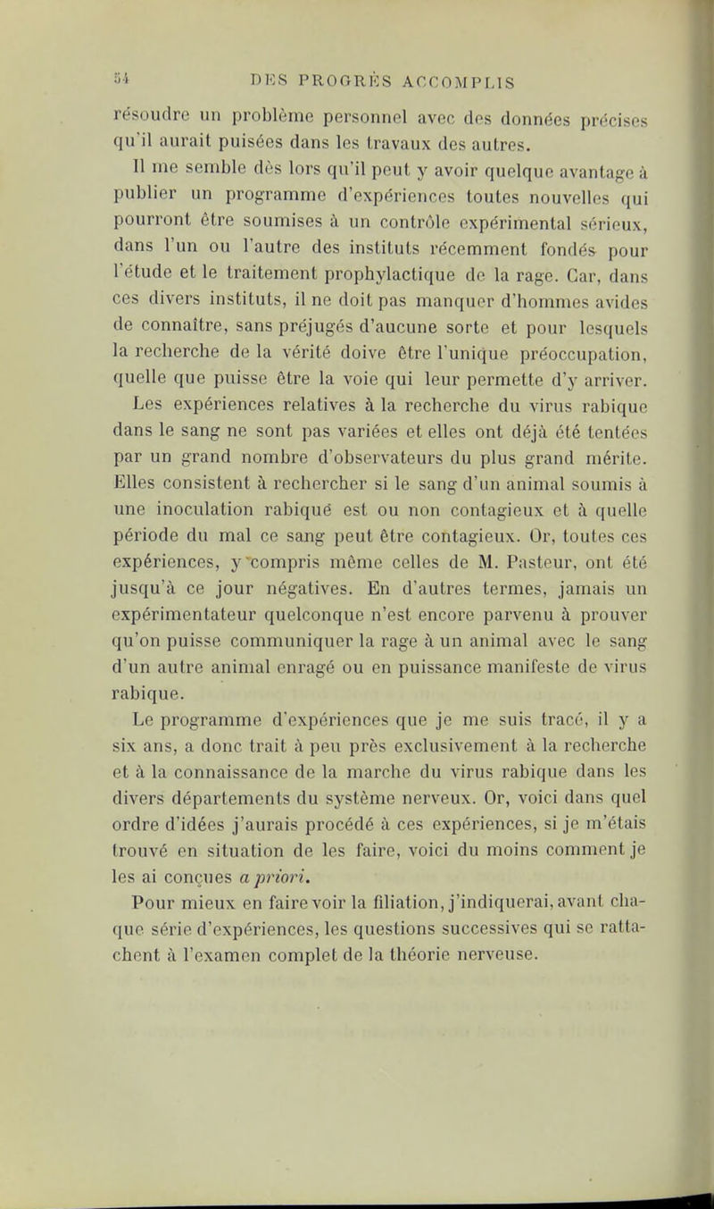 résoudre un problème personnel avec des données précises qu'il aurait puisées dans les travaux des autres. 11 me semble dès lors qu'il peut y avoir quelque avantage à publier un programme d'expériences toutes nouvelles qui pourront être soumises à un contr(jle expérimental sérieux, dans l'un ou l'autre des instituts récemment fondés pour l'étude et le traitement prophylactique de la rage. Car, dans ces divers instituts, il ne doit pas manquer d'hommes avides de connaître, sans préjugés d'aucune sorte et pour lesquels la recherche de la vérité doive être l'unique préoccupation, quelle que puisse être la voie qui leur pellette d'y arriver. Les expériences relatives à la recherche du virus rabique dans le sang ne sont pas variées et elles ont déjà été tentées par un grand nombre d'observateurs du plus grand mérite. Elles consistent à rechercher si le sang d'un animal soumis à une inoculation rabiqué est ou non contagieux et h quelle période du mal ce sang peut être contagieux. Or, toutes ces expériences, y'compris même celles de M. Pasteur, ont été jusqu'à ce jour négatives. En d'autres termes, jamais un expérimentateur quelconque n'est encore parvenu à prouver qu'on puisse communiquer la rage à un animal avec le sang d'un autre animal enragé ou en puissance manifeste de virus rabique. Le programme d'expériences que je me suis tracé, il y a six ans, a donc trait à peu près exclusivement à la recherche et à la connaissance de la marche du virus rabique dans les divers départements du système nerveux. Or, voici dans quel ordre d'idées j'aurais procédé à ces expériences, si je m'étais trouvé en situation de les faire, voici du moins comment je les ai conçues a priori. Pour mieux en faire voir la filiation, j'indiquerai, avant cha- que série d'expériences, les questions successives qui se ratta- chent à l'examen complet de la théorie nerveuse.