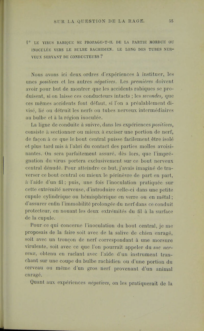 r LK VIRUS RABIQUIC SE PR01'AG1>T-IL DE LA PARTIIi; MORDUIC OU INOCULKIC VlîRS LE 11UL13E RACIIIDIEN. LE LONG DES TUBES iN'EK- VEUX SERVANT DE CONDUCTEURS ? Nous avons ici deux ordres d'expériences à instituer, les unes positives et les autres négatives. Les premières doivent avoir pour but de montrer que les accidents rabiques se pro- duisent, si on laisse ces conducteurs intacts ; les secondes, que ces mêmes accidents font défaut, si l'on a préalablement di- visé, lié ou détruit les nerfs ou tubes nerveux intermédiaires au bulbe et à la région inoculée. La ligne de conduite à suivre, dans les expériences joosiiiyes, consiste à sectionner ou mieux à exciser une portion de nerf, de façon à ce que le bout central puisse facilement être isolé et plus tard mis à l'abri du contact des parties molles avoisi- nantes. On sera parfaitement assuré, dès lors, que l'impré- gnation du virus portera exclusivement sur ce bout nerveux central dénudé. Pour atteindre ce but, j'avais imaginé de tra- verser ce bout central ou mieux le périnèvre de part en part, ;i l'aide d'un fil ; puis, une fois l'inoculation pratiquée sur cette extrémité nerveuse, d'introduire celle-ci dans une petite cupule cylindrique ou hémisphérique en verre ou en métal ; d'assurer enfin l'immobilité prolongée du nerf dans ce conduit protecteur, en nouant les deux extrémités du fil à la surface de la cupule. Pour ce qui concerne l'inoculation du bout central, je me proposais de la faire soit avec de la salive de chien enragé, soit avec un tronçon de nerf correspondant à une morsure virulente, soit avec ce que l'on pourrait appeler du suc ner- veux, obtenu en raclant avec l'aide d'un instrument tran- chant sur une coupe du bulbe rachidien ou d'une portion du cerveau ou mémo d'un gros nerf provenant d'un animal enragé. Quant aux expériences négatives, on les pratiquerait de la