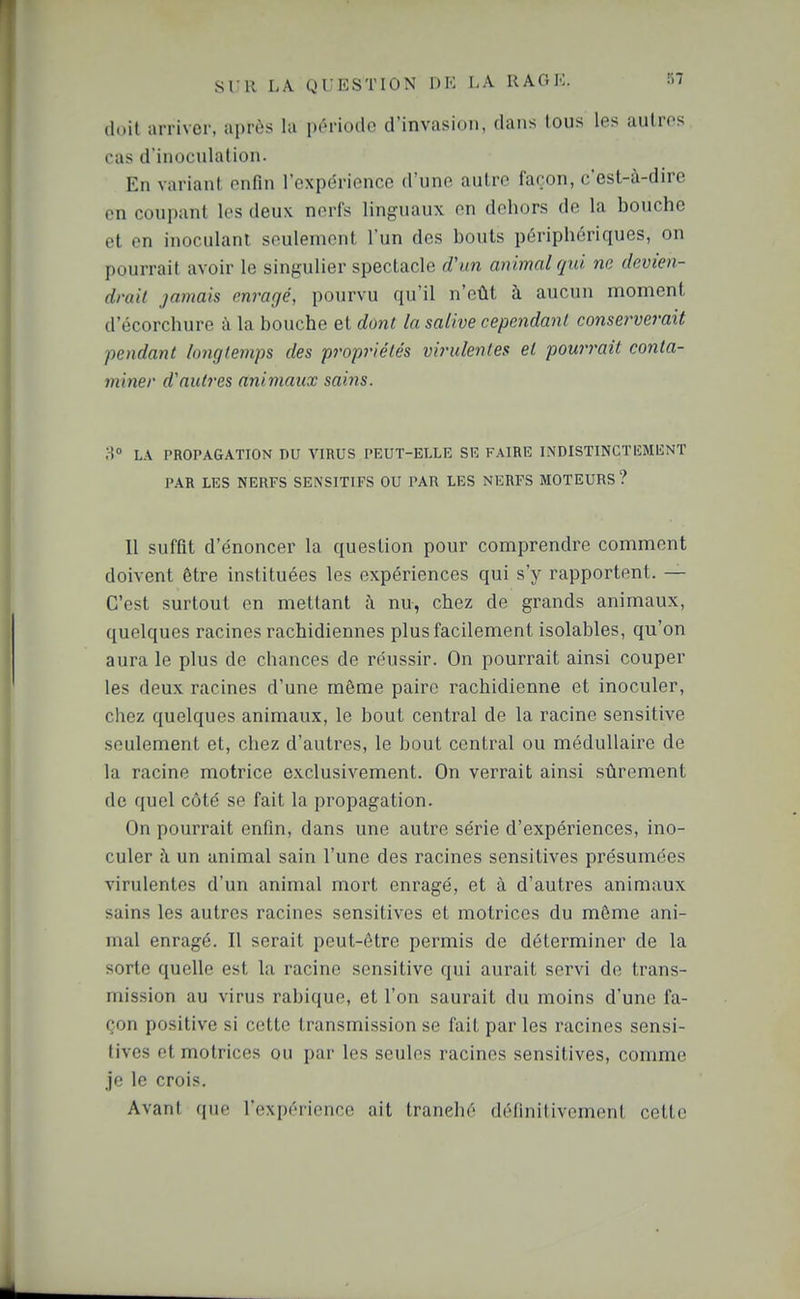 (luit arriver, après la pr-riodo d'invasion, dans tous les autres cas d'inocnlation. En variant enfin l'expérience d'une autre façon, c'est-à-dire en coupant les deux nerfs linguaux en dehors de la bouche et en inoculant seulement l'un des bouts périphériques, on pourrait avoir le singulier spectacle rf'tm animal qui m devien- drait jamais enrarié, pourvu qu'il n'eût à aucun moment d'écorchure à la bouche et dont la salive cependant conserverait pendant longtemps des propriétés virulentes el powrait conta- miner d'autres animaux sains. 8 L.\ PROPAGATION DU VIRUS PEUT-ELLE SE FAIRE INDISTINCTEMENT PAR LES NERFS SENSITIFS OU PAR LES NERFS MOTEURS ? Il suffit d'énoncer la question pour comprendre comment doivent être instituées les expériences qui s'y rapportent. — C'est surtout en mettant à nu, chez de grands animaux, quelques racines rachidiennes plus facilement isolables, qu'on aura le plus de chances de réussir. On pourrait ainsi couper les deux racines d'une même paire rachidienne et inoculer, chez quelques animaux, le bout central de la racine sensitive seulement et, chez d'autres, le bout central ou médullaire de la racine motrice exclusivement. On verrait ainsi sûrement de quel côté se fait la propagation. On pourrait enfin, dans une autre série d'expériences, ino- culer ;\ un animal sain l'une des racines sensitives présumées virulentes d'un animal mort enragé, et à d'autres animaux sains les autres racines sensitives et motrices du même ani- mal enragé. Il serait peut-être permis de déterminer de la sorte quelle est la racine sensitive qui aurait servi de trans- mission au virus rabique, et l'on saurait du moins d'une fa- çon positive si cette transmission se fait par les racines sensi- tives et motrices ou par les seules racines sensitives, comme je le crois. Avant que l'expérience ait tranché définitivement cette