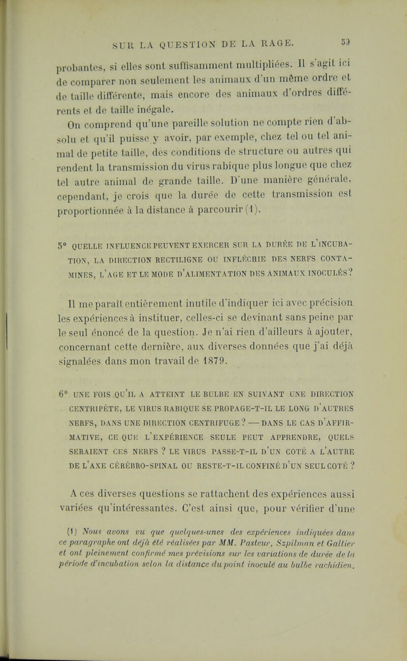 probantes, si elles sont sut'Iisaniinent multipliées. 11 s'agit ici (le conipai-or non seulement les animaux d'un même ordre et de taille différente, mais encore des animaux d'ordres diffé- rents et de taille inégale. On comprend qu'une pareille solution ne compte rien d'ab- solu et qu'il puisse y avoir, par exemple, chez tel ou tel ani- mal de petite taille, des conditions de structure ou autres qui rendent la transmission du virus rabique plus longue que chez tel autre animal de grande taille. D une manière générale, cependant, je crois que la durée de cette transmission est proportionnée à la distance à parcourir ( l). 5» QUELLE INFLUENCE PEUVENT EXERCER SUR LA DURÉE DE l'iNCUBA- TION, LA DIRECTION RECTILIGNE OU INFLÉCHIE DES NERFS CONTA- MINES, l'âge ET le mode d'aLIMENTATION DES ANIMAUX INOCULÉS? 11 me paraît entièrement inufile d'indiquer ici avec précision les expériences à instituer, celles-ci se devinant sans peine par le seul énoncé de la question. Je n'ai rien d'ailleurs à ajouter, concernant cette dernière, aux diverses données que j'ai déjà signalées dans mon travail de 1879. 6 UNE FOIS qu'il a ATTEINT LE BULBE EN SUIVANT UNE DIRECTION CENTRIPÈTE, LE VIRUS RABIQUE SE PROPAGE-T-IL LE LONG d'aUTRES NERFS, DANS UNE DIRliCTION CENTRIFUGE? — DANS LE CAS d'aFFIR- MATIYE, ce que l'expérience SEULE PEUT APPRENDRE, QUELS SERAIENT CES NERFS ? LE VIRUS l'ASSE-T-IL d'uN COTÉ A l'aUTRE DE l'axe CÉRÉBRO-SPINAL OU RESTE-T-IL CONFINÉ d'uN SEUL COTÉ ? A ces diverses questions se rattachent des expériences aussi variées qu'intéressantes. C'est ainsi que, pour vérifier d'une (1 ) Noui avons vu que quelques-unes des expériences indiquées dans ce parar/raphe ont dif/à été réalisées par MM. Pasteur, Szpilmnn et Galtier et ont pleinement confirmé mes prévisions sur les variations de durée de tu période d'incubation selon la dislance du point inoculé au bulhe racliidien.