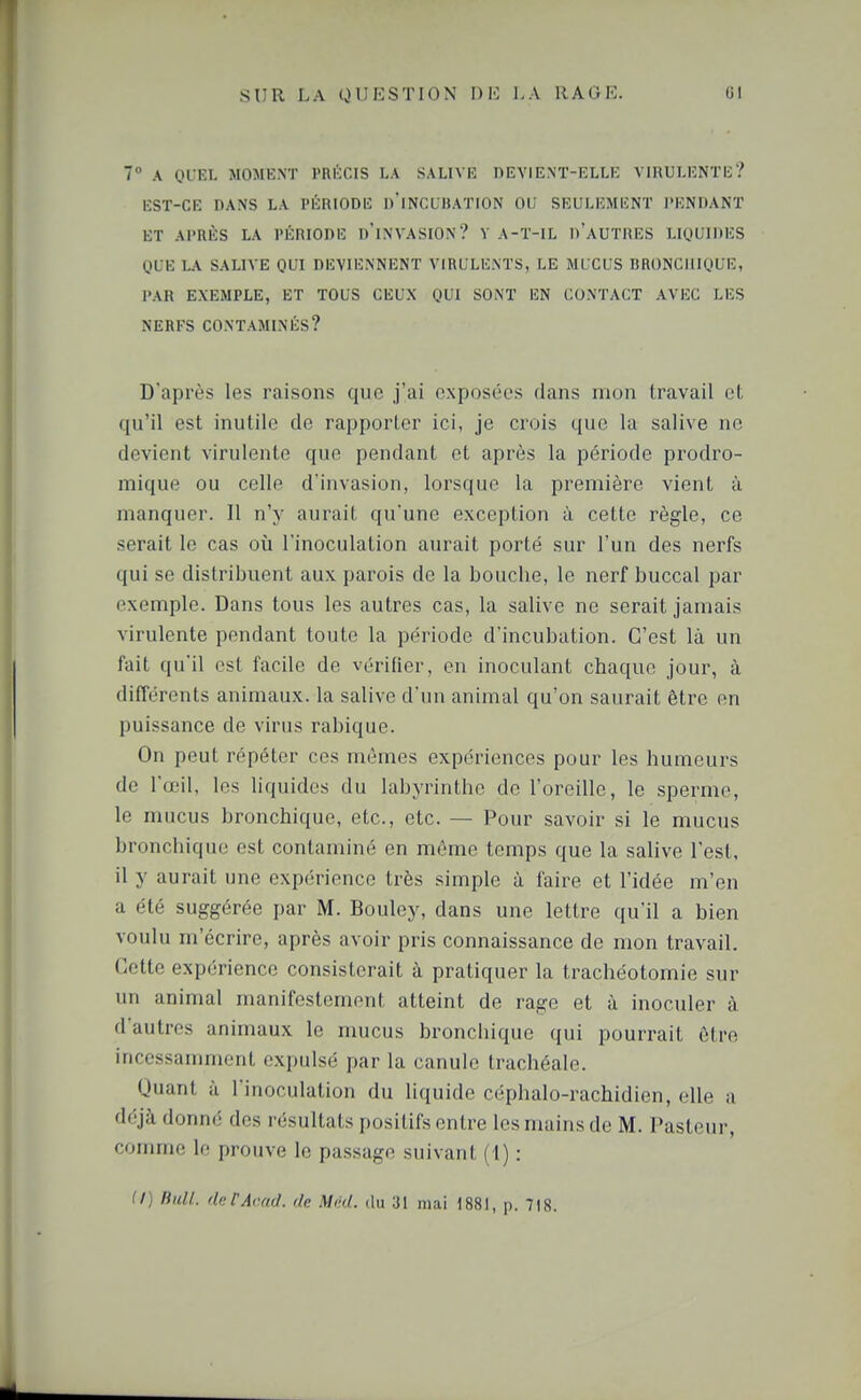 7° A QfEL MOMENT VRl'CCIS LA SALIVE DEVIENT-ELLE VIRULENTE? EST-CE DANS LA PÉRIODE d'iNCUBATION OU SEULEMENT PENDANT ET APRÈS LA PÉRIODE d'iNVASION? Y A-T-IL d'aUTHES LIQUIDES QUE LA SALIVE QUI DEVIENNENT VIRULENTS, LE MUCUS BRONCHIQUE, PAR EXEMPLE, ET TOUS CEUX QUI SONT EN CONTACT AVEC LES NERFS CONTAMINÉS? D'après les raisons que j'ai exposées dans mon travail et qu'il est inutile de rapporter ici, je crois que la salive ne devient virulente que pendant et après la période prodro- mique ou celle d'invasion, lorsque la première vient à manquer. Il n'y aurait qu'une exception à cette règle, ce serait le cas où l'inoculation aurait porté sur l'un des nerfs qui se distribuent aux parois de la bouche, le nerf buccal par exemple. Dans tous les autres cas, la salive ne serait jamais virulente pendant toute la période d'incubation. C'est là un fait qu'il est facile de vérifier, en inoculant chaque jour, à différents animaux, la salive d'un animal qu'on saurait être en puissance de virus rabique. On peut répéter ces mômes expériences pour les humeurs de l'œil, les liquides du labyrinthe do l'oreille, le sperme, le mucus bronchique, etc., etc. — Pour savoir si le mucus bronchique est contaminé en même temps que la salive l'est, il y aurait une expérience très simple à faire et l'idée m'en a été suggérée par M. Bouley, dans une lettre qu'il a bien voulu m'écrire, après avoir pris connaissance de mon travail. Cette expérience consisterait à pratiquer la trachéotomie sur un animal manifestement atteint de rage et à inoculer à. d'autres animaux le nuicus bronchique qui pourrait être incessamment expulsé par la canule trachéale. Quant ù l'inoculation du liquide céphalo-rachidien, elle a déjà donné des résultats positifs entre les mains de M. Pasteur, comme le prouve le passage suivant (1) : (/) Bull. del'Arad. de Miid. du 31 niai 1881, p. 718.