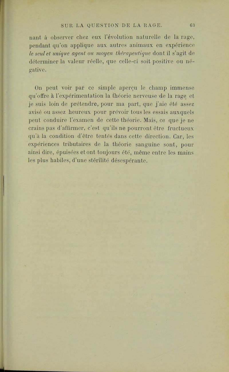 iianl à obsorvcr chez eux révolution nalurcUe de la rage, pondant qu'on applique aux autres animaux en expérience le seul et unique agent ou moyen thérapeutique dont il s'agit de détonniner la valeur réelle, que celle-ci soit positive ou né- gative. On peut voir par ce simple aperçu le champ immense qu'offre à l'expérimentation la théorie nerveuse de la rage et je suis loin de prétendre, pour ma part, que j'aie été assez avisé ou assez heureux pour prévoir tous les essais auxquels peut conduire l'examen de cette théorie. Mais, ce que je ne crains pas d'affirmer, c'est qu'ils ne pourront être fructueux (|uà la condition d'être tentés dans cette direction. Car, les expériences tributaires de la théorie sanguine sont, pour ainsi dire, épuisées et ont toujours été, même entre les mains les plus habiles, d'une stérilité désespérante.
