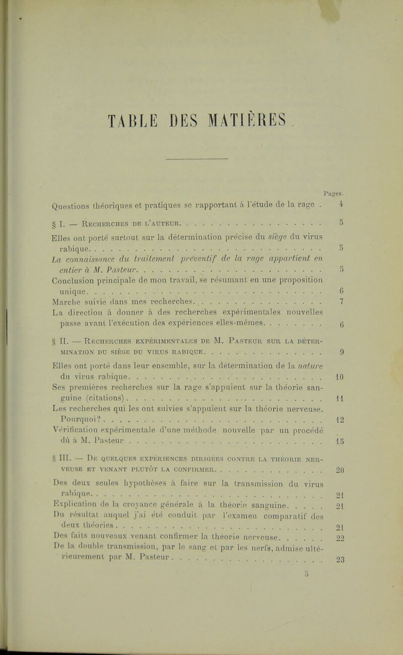 TABLE DES MATIÈRES Questions théoriques et pratiques se rapportant à l'étude de la rage . 4 g I. — RECiiEacHES DE l'auteur 5 Elles ont porté surtout sur la détermination précise du sièf/n du virus rabique 5 Fm connaissnncr. du Iraitemenl préventif de la mr/e appartient en entier à M. Pasteur 5 Conclusion principale de mon tra vail, se résumant eu une proposition unique 6 Marclie suivie dans mes recherches 7 La direction à donner à des recherches expérimentales nouvelles passe avant l'exécution des expériences elles-mêmes g § 11. — Recherches expbrimentalks de M. Pasteor sur la déter- mination DU SIÈGE DU VIRUS RABIQUE fl Elles ont porté dans leur ensemble, sur la détermination de la nature du virus rabique 10 Ses pi-emières recherches sur la rage s'appuient sur la théorie san- guine (citations) 11 Les recherches qui les ont suivies s'appuient sur la théorie nerveuse. Pourquoi? 12 Vi'ritication expérimentale d'une méthode nouvelle pai' un prnci'do (lu à M. Pasteur L'j S III. — De quelques expériences dirigkes contre i.a TiiiioRU'; ner- veuse ET VENANT PLUTÔT LA CONEIRMER 20 Des deux seules hypothèses à faire sur la Iransniissiim du virus rabique 21 Explication de la croyance générale à la théorie sanguine 21 Du résultat auquel j'ai été conduit par l'iixameii com])aratir des deux théories 9| Dos faits nouveaux venant confirmer la, théorie nerveuse 22 De la double transmission, par le sang et par les nerfs, admise ullé- rieiirement par M. Pasteur 23