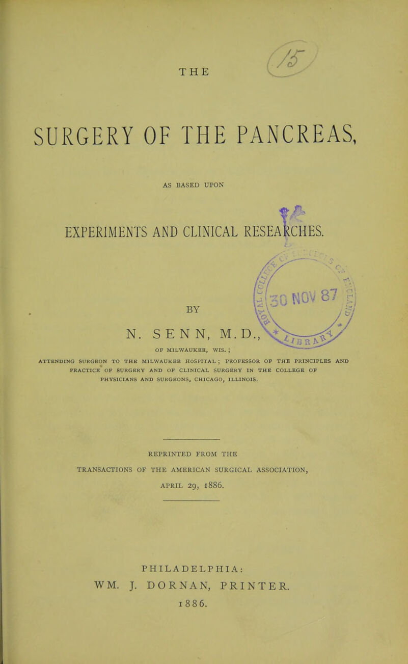 THE SURGERY OF THE PANCREAS, AS BASED UPON EXPERIMENTS AND CLINICAL RESEaI^CHES. N, BY S E N N, M. D., 30 NOV 87 gj OF MILWAUKEE, WIS. ; ATTENDING SURGEON TO THE MILWAUKEE HOSPITAL ; PROFESSOR OF THE PRINCIPLES AND PRACTICE OF SURGERY AND OP CLINICAL SURGERY IN THE COLLEGE OF PHYSICIANS AND SURGEONS, CHICAGO, ILLINOIS. REPRINTED FROM THE TRANSACTIONS OF THE AMERICAN SURGICAL ASSOCIATION, APRIL 29, 1886. WM. PHILADELPHIA: J. DORNAN, PRINTER. 1886.