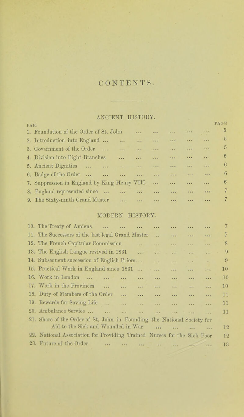 CONTENTS. ANCIENT HISTORY. P.VR. 1. Foundation of the Order of St. John 2. Introduction into England 3. Govomment of the Order 4. Division into Eight Branches 5. Ancient Dignities 6. Badge of the Order 7. Supxire.ssion in England by King Henry VIII. 8. England represented since 9. The Si.\ty-ninth Grand Master MODERN HISTORY. 10. The Treaty of Amiens 7 11. The Successors of the last legal Grand Master ... ... 7 12. The French Capitular Commission ... ... ... ... ... 8 1.3. The English Langue revived in 1831 9 14. Subsequent succession of English Priors 9 15. Practical Work in England .since 1831 - 10 16. Work in London 10 17. Work in the Provinces 10 18. Duty of Members of the Order 11 19. Rewards for Saving Life ... ... ... ... ... ... ... H 20. Ambulance .Service 11 21. Share of the Order of St. John in Founding the National Society for Aid to the Sick and Wounded in War 12 22. National Adsociation for Providing Trained Nurses for the Sick Voor 12 23. Future of the Order ... .. ... ... ... 13 TAOK .5 .5 .5 6 6 6 6 7 7