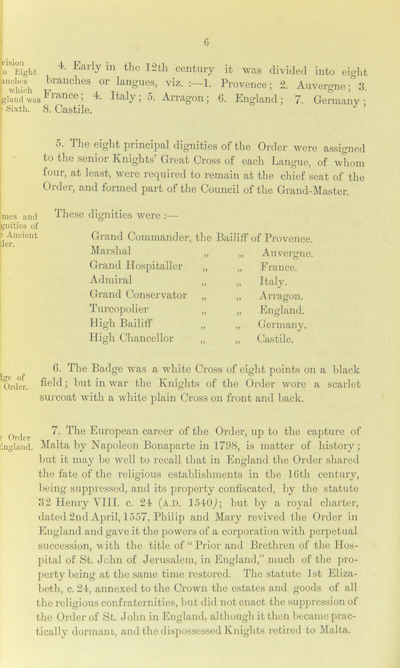 T^gl^t ^^''^y 12th century it was divided into eight '''wlii'h ^^'^^^^^^^ langues, viz. :—1. Provence; 2. Auvergne; 3. Sknd was ^^'^nc^^; 4- Italy; 5. Arragon; 6. England; 7. Germany ^ Sixth. 8. Castile. ' 5. The eight principal dignities of the Order were assigned to the senior Knights' Great Cross of each Langue, of Avhom four, at least, were required to remain at the chief seat of the Order, and formed part of the Council of the Grand-Master. These dignities were :— Grand Commander, the Bailiff of Provence. Marshal Grand Hospitaller Admii^al Grand Conservator TurcopoHer High Bailiff High Cliancellor An verti-ue. France. Italy. Ari-agon. England. Germany. Castile. 6. The Badge was a white Cross of eight points on a black Older. ^^^^' in war the Knights of the Order wore a scarlet sm-coat with a white plain Cross on front and back. Order ^' ^^^ European career of the Oi-der, up to the capture of iugland. Malta by Napoleon Bonaparte in 1798, is matter of history; but it may be well to recall that in England the Order shared the fate of the religious establishments in the 16th century, being suppressed, and its property confiscated, by the statute 32 Henry VIII. c. 2-i (a.d. lo-iOj; but by a royal charter, dated 2nd April, 1557, Philip and Mary revived the Order in England and gave it the powers of a corporation with perpetual succession, with the title of Prior and Brethren of the Hos- pital of St. John of Jerusalem, in England, much of the pro- perty being at the same time restored. The statute 1st Eliza- beth, c. 24, annexed to the Crown the estates and goods of all the religious confraternities, but did not enact the suppression of the Order of St. John in England, although it then became prac- tically dormant, and the dispossessed Knights retired to Malta.