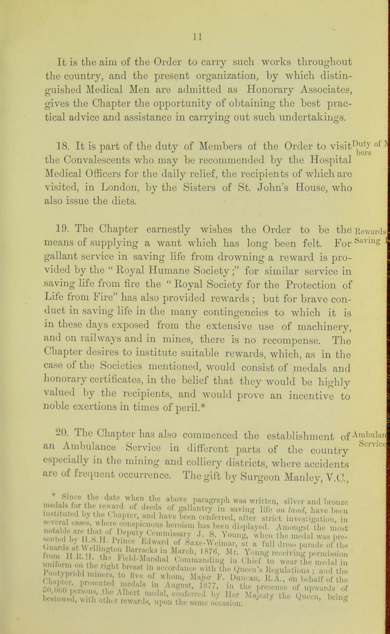 11 It is the aim of the Order to cany such works throughout the country, and the present organization, by which distin- guished Medical Men are admitted as Honorary Associates, gives the Chapter the opportunity of obtaining the best prac- tical advice and assistance in carrying out such undertakings. 18. It is part of the duty of Members of the Order to visit^ty o^' ^ the Convalescents who may be recommended by the Hospital Medical Officers for the daily relief, the recipients of which are visited, in London, by the Sisters of St. John's Eouse, who also issue the diets. 19. The Chapter earnestly wishes the Order to be the Rewards means of supplying a want which has long been felt. For ^'''g gallant service in saving life from drowning a reward is pro- vided by the  Royal Humane Society; for similar service in saving life from fire the  Royal Society for the Protection of Life from Fire has also provided rewards ; but for brave con- duct in saving life in the many contingencies to which it is in these days exposed from the extensive use of machinery, and on railways and in mines, there is no recompense. The Chapter desires to institute suitable rewards, which, as in the case of the Societies mentioned, would consist of medals and honoraiy certificates, in the belief that they would be highly valued by the recipients, and would prove an incentive to noble exertions in times of peril.* 20. The Chapter has also commenced the establishment of an 7S.mbulance Service in difi-erent parts of the country especially in the mining and colliery districts, where accidents are of frequent occurrence. The gift by Surgeon Manley, V.C., f'^ ^l-'-vc pai-asrni.h wn.s wriltrn, .silver uu.l l.roiuc