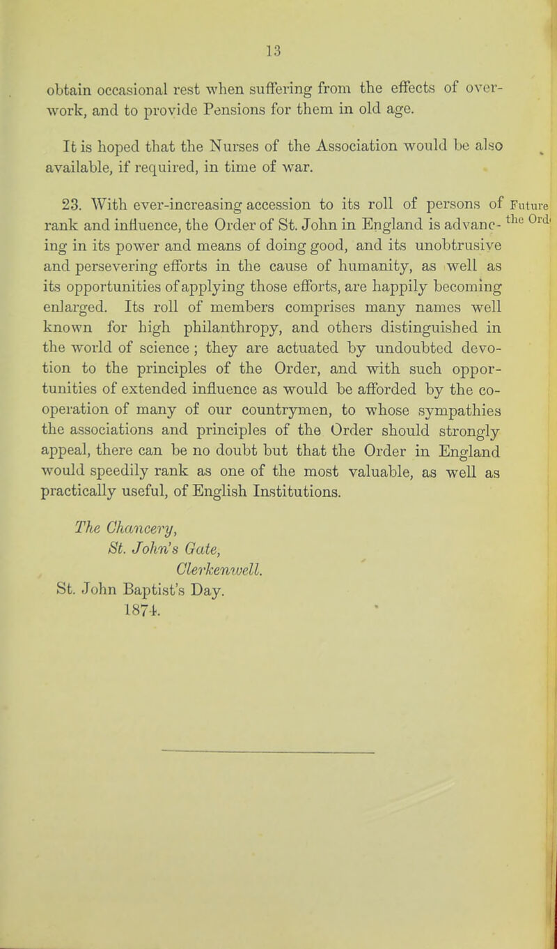 obtain ocaisional rest when suffering from the effects of over- work, and to provide Pensions for them in old age. It is hoped that the Nurses of the Association would be als;o available, if required, in time of war. 23. With ever-increasing accession to its roll of persons of Future rank and influence, the Order of St. John in England is ad vane- ^^^'^ ^''^^ ing in its power and means of doing good, and its unobtrusive and persevering efforts in the cause of humanity, as well as its opportunities of applying those efforts, are happily becoming enlarged. Its roll of members comprises many names well known for high philanthropy, and others distinguished in the world of science; they are actuated by undoubted devo- tion to the principles of the Order, and with such oppor- tunities of extended influence as would be afforded by the co- operation of many of our countrymen, to whose sympathies the associations and principles of the Order should strongly appeal, there can be no doubt but that the Order in England would speedily rank as one of the most valuable, as well as practically useful, of English Institutions. Tlie Chancery, St. John's Gate, Clerkenwell. St. John Baptist's Day. 187-t.