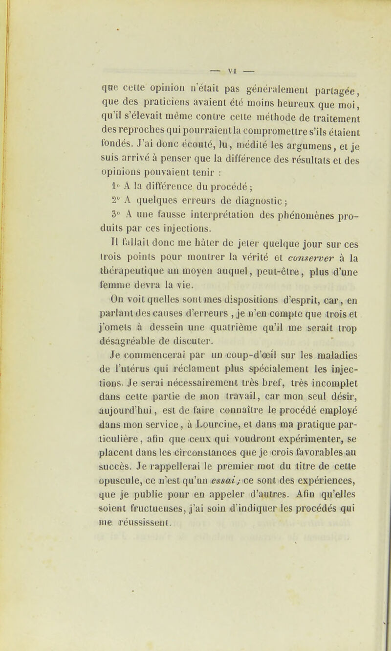 qao celle opinion nelait pas généralement partagée, que des praticiens avaient été moins heureux que moi, qu'il s'élevait même contre celle méthode de traitement des reproches qui pourraient la compromettre s'ils étaient fondés. J'ai donc écoulé, lu, médité les argumens, ei je suis arrivé à penseï- que la différence des résultats et des opinions pouvaient tenir : 1 A la différence du procédé ; 2 A quelques erreurs de diagnostic ; 3 A une fausse interprétation des phénomènes pro- duits par ces injections. Il fallait donc me hâter de jelei' quelque jour sur ces (rois poinls pour montrer la vérité et conserver à la thérapeutique un moyen auquel, peut-être, plus d'une femme devra la vie. On voit quelles sont mes dispositions d'esprit, car , en parlant des causes d'erreurs , je n'en compte que trois et j'omets à dessein une quatrième qu'il me serait trop désagréable de discuter. Je commencerai par un coup-d'œil sur les maladies de l'utérus qui réclament plus spécialement les injec- tions. Je serai nécessairement très bref, très incomplet dans cette partie de mon travail, car mon seul désir, aujourd'hui, est de faire connaître le procédé employé dans mon service, à Lourcine, et dans ma pratique par- ticulière, afin que ceux qui voudront expérimenter, se placent dans les circonstances que je crois favorables au succès. Je l'appellerai le premier mot du titre de cette opuscule, ce n'est qu'un essai; ce sont des expériences, que je publie pour en appeler d'autres. Afin qu'elles soient fructueuses, j'ai soin d'indiquer les procédés qui me (réussissent.