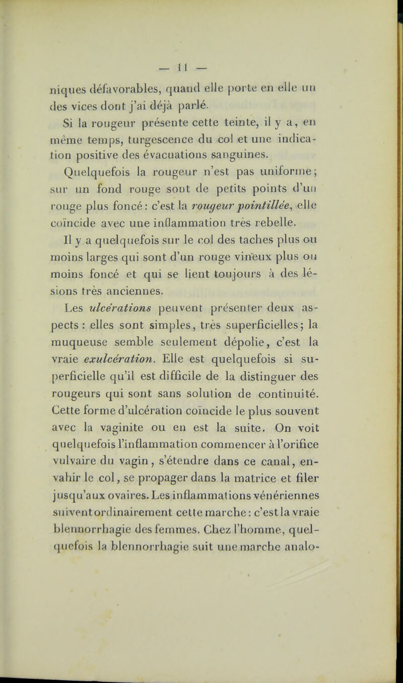 niques défavorables, quand elle porte en ©lie un des vices dont j'ai déjà parlé. Si la rougeur présente cette teinte, il y a, en même temps, turgescence du col et une indica- tion positive des évacuations sanguines. Quelquefois la rougeur n'est pas uniforme; sur un fond rouge sont de petits points d'un rouge plus foncé: c'est la rougeur fointillée^ elle coïncide avec une inflammation très rebelle. Il y a quelquefois sur le col des taches plus ou moins larges qui sont d'tm rouge vineux plus oii moins foncé et qui se lient toujours à des lé- sions très anciennes. Les ulcérations peuvent présenter deux as- pects : elles sont simples, très superficielles; la muqueuse semble seulement dépolie, c'est la vraie exulcération. Elle est quelquefois si su- perficielle qu'il est difficile de la distinguer des rougeurs qui sont sans solution de continuité. Cette forme d'ulcération coïncide le plus souvent avec la vaginite ou en est la suite. On voit quelquefois l'inflammation commencer à l'orifice vulvaire du vagin, s'étendre dans ce canal, en- vahir le col, se propager dans la matrice et filer jusqu'aux ovaires. Les inflammations vénériennes suiventordinairement celle marche: c'est la vraie bleimorrhagie des femmes. Chez l'homme, quel- quefois la blcnnorrhagie suit une marche analo-