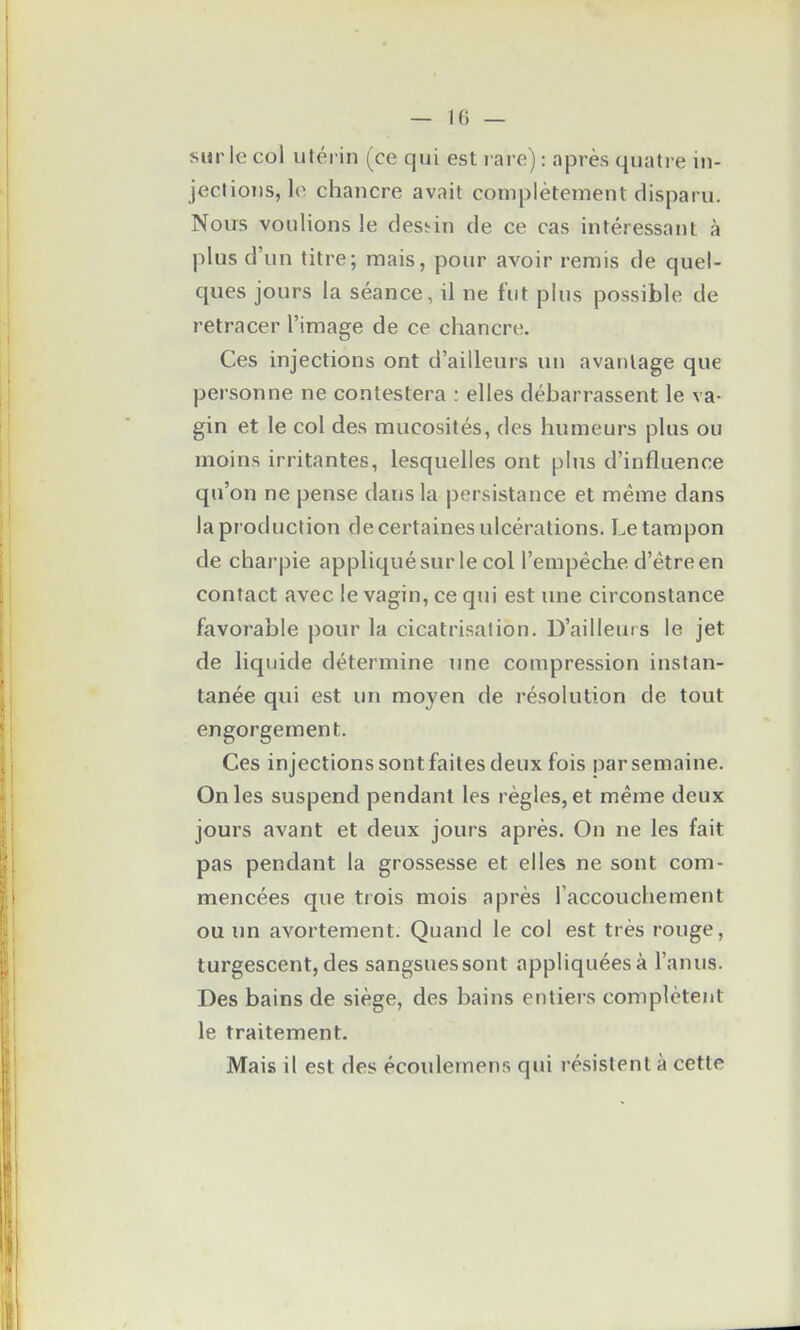 sur le col utérin (ce qui est rare): après quatre in- jections, le chancre avait complètement disparu. Nous voulions le des!^in de ce cas intéressant à plus d'un titre; mais, pour avoir rerais de quel- ques jours la séance, il ne fut plus possible de retracer l'image de ce chancre. Ces injections ont d'ailleurs un avantage que personne ne contestera : elles débarrassent le va- gin et le col des mucosités, des humeurs plus ou moins irritantes, lesquelles ont plus d'influence qu'on ne pense dans la persistance et même dans la pr oduction de certaines ulcérations. Le tampon de charpie appliquésur le col l'empêche d'être en contact avec le vagin, ce qui est une circonstance favorable pour la cicatrisation. D'ailleurs le jet de liquide détermine jme compression instan- tanée qui est un moyen de résolution de tout engorgement. Ces injections sont faites deux fois par semaine. On les suspend pendant les règles, et même deux jours avant et deux jours après. On ne les fait pas pendant la grossesse et elles ne sont com- mencées que trois mois après l'accouchement ou un avortement. Quand le col est très rouge, turgescent, des sangsues sont appliquées à l'anus. Des bains de siège, des bains entiers complètent le traitement. Mais il est des écoulemens qui résistent à cette