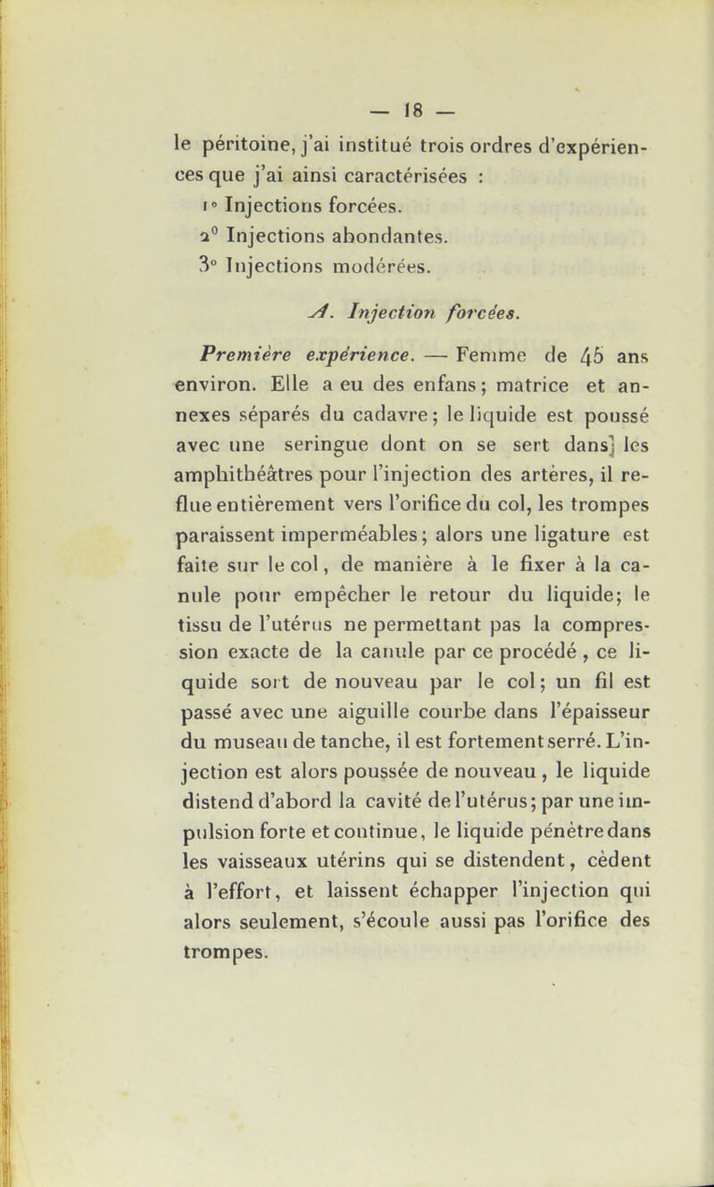 le péritoine, j'ai institué trois ordres d'expérien- ces que j'ai ainsi caractérisées : I» Injections forcées. 2° Injections abondantes. 3° Injections modérées. Injection forcées. Première expérience. — Femme de 46 ans environ. Elle a eu des enfans; matrice et an- nexes séparés du cadavre; le liquide est poussé avec une seringue dont on se sert dans] les amphithéâtres pour l'injection des artères, il re- flue entièrement vers l'orifice du col, les trompes paraissent imperméables ; alors une ligature est faite sur le col, de manière à le fixer à la ca- nule pour empêcher le retour du liquide; le tissu de l'utérus ne permettant pas la compres- sion exacte de la canule par ce procédé , ce li- quide soi t de nouveau par le col ; un fil est passé avec une aiguille courbe dans l'épaisseur du museau de tanche, il est fortement serré. L'in- jection est alors poussée de nouveau , le liquide distend d'abord la cavité de l'utérus ; par une im- pulsion forte et continue, le liquide pénètre dans les vaisseaux utérins qui se distendent, cèdent à l'effort, et laissent échapper l'injection qui alors seulement, s'écoule aussi pas l'orifice des trompes.