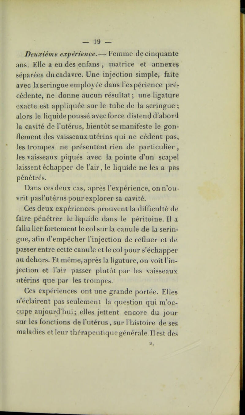 Deuxième expérience.— Femme de cinquante ans. Elle a eu des enfans , matrice et annexes séparées du cadavre. Une injection simple, faite avec la seringue employée dans l'expérience pré- cédente, ne donne aucun résultat; une ligature exacte est appliquée sur le tube de la seringue ; alors le liquide poussé avec force distend d'abord la cavité de l'utérus, bientôt se manifeste le gon- flement des vaisseaux utérins qui ne cèdent pas, les trompes ne présentent rien de particulier , les vaisseaux piqués avec la pointe d'un scapel laissent échapper de l'air, le liquide ne les a pas pénétrés. Dans ces deux cas, après l'expérience, on n'ou- vrit pas l'utérus pour explorer sa cavité. Ces deux expériences prouvent la difficulté de faire pénétrer le liquide dans le péritoine. Il a fallu lier fortement le col sur la canule de la serin- gue, afin d'empêcher l'injection de refluer et de passer entre cette canule et le col pour s'échapper au dehors. Et même, après la ligature, on voit l'in- jection et l'air passer plutôt par les vaisseaux utérins que par les trompes. Ces expériences ont une grande portée. Elles n'éclairent pas seulement la question qui m'oc- cupe aujourd'hui ; elles jettent encore du jour sur les fonctions de l'utérus , sur l'histoire de ses maladies et leur thc'Tapeutique générale. Il est des