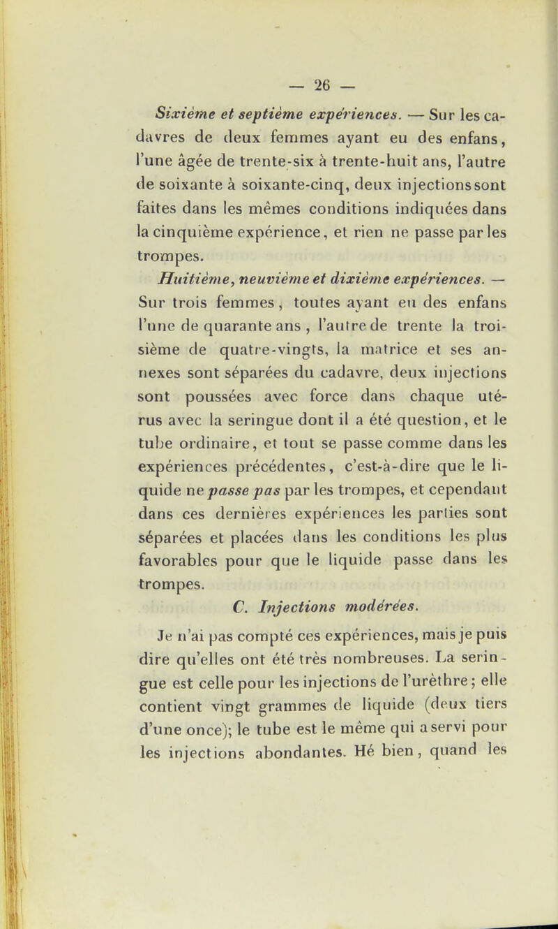 Sixième et septième expériences. — Sur les ca- davres de deux femmes ayant eu des enfans, l'une âgée de trente-six à trente-huit ans, l'autre de soixante à soixante-cinq, deux injections sont faites dans les mêmes conditions indiquées dans la cinquième expérience, et rien ne passe par les trompes. Huitième, neuvième et dixième expériences. — Sur trois femmes, toutes ayant eu des enfans l'une de quarante ans , l'autre de trente la troi- sième de quatre-vingts, la matrice et ses an- nexes sont séparées du cadavre, deux injections sont poussées avec force dans chaque uté- rus avec la seringue dont il a été question, et le tube ordinaire, et tout se passe comme dans les expériences précédentes, c'est-à-dire que le li- quide ne passe pas par les trompes, et cependant dans ces dernières expériences les parties sont séparées et placées dans les conditions les plus favorables pour que le liquide passe dans les trompes. C. Injections modérées. Je n'ai pas compté ces expériences, mais je puis dire qu'elles ont été très nombreuses. La serin- gue est celle pour les injections de l'urèthre ; elle contient vingt grammes de liquide (deux tiers d'une once); le tube est le même qui a servi pour les injections abondantes. Hé bien, quand les