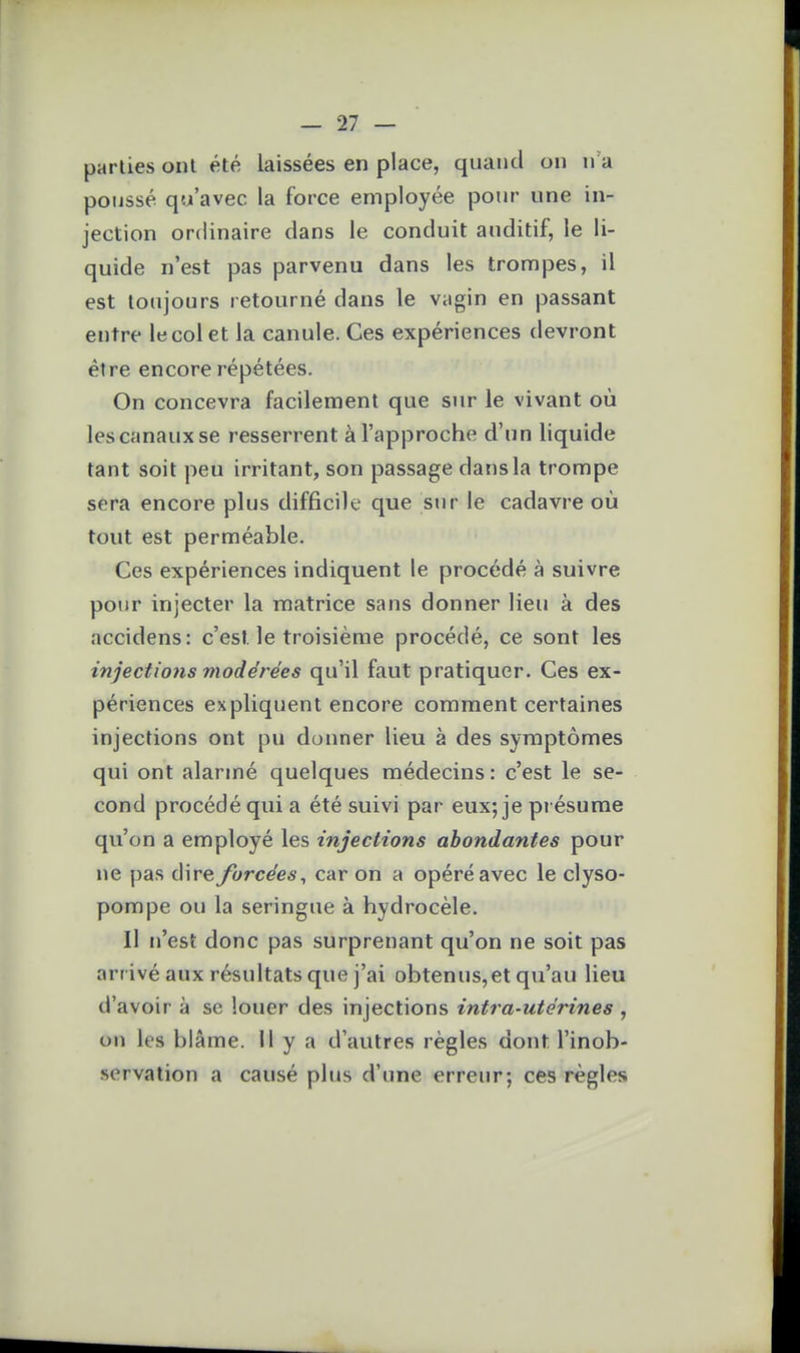 parties ont été laissées en place, quand on n'a ponssé qu'avec la force employée pour une in- jection ordinaire dans le conduit auditif, le li- quide n'est pas parvenu dans les trompes, il est toujours retourné dans le vagin en passant entre le col et la canule. Ces expériences devront être encore répétées. On concevra facilement que sur le vivant où les canaux se resserrent à l'approche d'un liquide tant soit peu irritant, son passage dans la trompe sera encore plus difficile que sur le cadavre où tout est perméable. Ces expériences indiquent le procédé à suivre pour injecter la matrice sans donner lieu à des accidens: c'est le troisième procédé, ce sont les injections modérées qu'il faut pratiquer. Ces ex- périences expliquent encore comment certaines injections ont pu donner lieu à des symptômes qui ont alarmé quelques médecins : c'est le se- cond procédé qui a été suivi par eux; je présume qu'on a employé les injeclions abondantes pour ne pas dire forcées^ car on a opéré avec le clyso- pompe ou la seringue à hydrocèle. Il n'est donc pas surprenant qu'on ne soit pas arrivé aux résultats que j'ai obtenus,et qu'au lieu d'avoir à se louer des injections intra-utérines , on les blâme. Il y a d'autres règles dont l'inob- servation a causé plus d'une erreur; ces règles