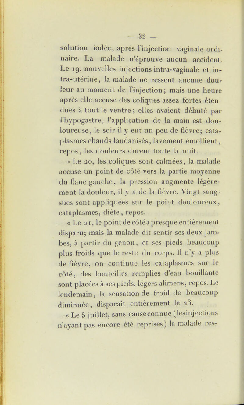 solution iodée, après l'injection vaginale ordi- naire. La malade n'éprouve aucun accident. Le 19, nouvelles injections intra-vaginale et in- tra-utérine, la malade ne ressent aucune dou- leur au moment de l'injection; mais une heure après elle accuse des coliques assez fortes éten- dues à tout le ventre ; elles avaient débuté par l'hypogastre, l'application de la main est dou- loureuse, le soir il y eut un peu de fièvre; cata- plasmes chauds laudanisés, lavement émoUient, repos, les douleurs durent toute la nuit. «Le 20, les coliques sont calmées, la malade accuse un point de côîé vers la partie moyenne <lu flanc gauche, la pression augmente légère- ment la douleur, il y a de la fièvre. Vingt sang- sues sont appliquées sur le point douloureux, cataplasmes, diète, repos. a Le 21, le point de côtéa presque entièrement disparu; mais la malade dit sentir ses deux jam- bes, à partir du genou, et ses pieds beaucoup plus froids que le reste du corps. Il n'y a plus de fièvre, on continue les cataplasmes sur le côté, des bouteilles remplies d'eau bouillante sont placées à ses pieds, légers alimens, repos. Le lendemain, la sensation de froid de beaucoup diminuée, disparaît entièrement le 23. « Le 5 juillet, sans causeconnue (lesinjeclions n'ayant pas encore été reprises) la malade resr