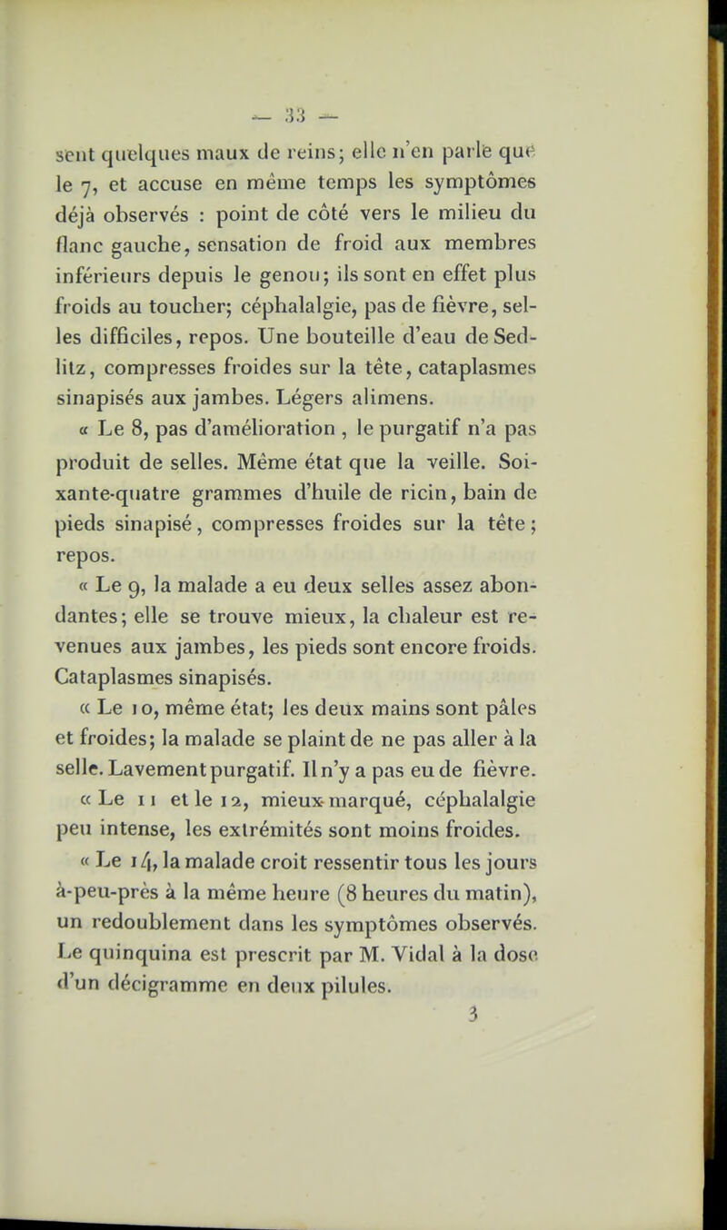 sent quelques maux de reins; elle n'en parle que le 7, et accuse en même temps les symptômes déjà observés : point de côté vers le milieu du flanc gauche, sensation de froid aux membres inférieurs depuis le genou; ils sont en effet plus froids au toucher; céphalalgie, pas de fièvre, sel- les difficiles, repos. Une bouteille d'eau de Sed- lilz, compresses froides sur la tête, cataplasmes sinapisés aux jambes. Légers alimens. a Le 8, pas d'améhoration , le purgatif n'a pas produit de selles. Même état que la veille. Soi- xante-quatre grammes d'huile de ricin, bain de pieds sinapisé, compresses froides sur la tête; repos. « Le 9, la malade a eu deux selles assez abon- dantes; elle se trouve mieux, la chaleur est re- venues aux jambes, les pieds sont encore froids. Cataplasmes sinapisés. « Le 10, même état; les deux mains sont pâles et froides; la malade se plaint de ne pas aller à la selle. Lavement purgatif. Il n'y a pas eu de fièvre. «Le II elle 12, mieux-marqué, céphalalgie peu intense, les extrémités sont moins froides. « Le la malade croit ressentir tous les jours à-peu-près à la même heure (8 heures du matin), un redoublement dans les symptômes observés. Le quinquina est prescrit par M. Vidal à la dose d'un décigramme en deux pilules. 3