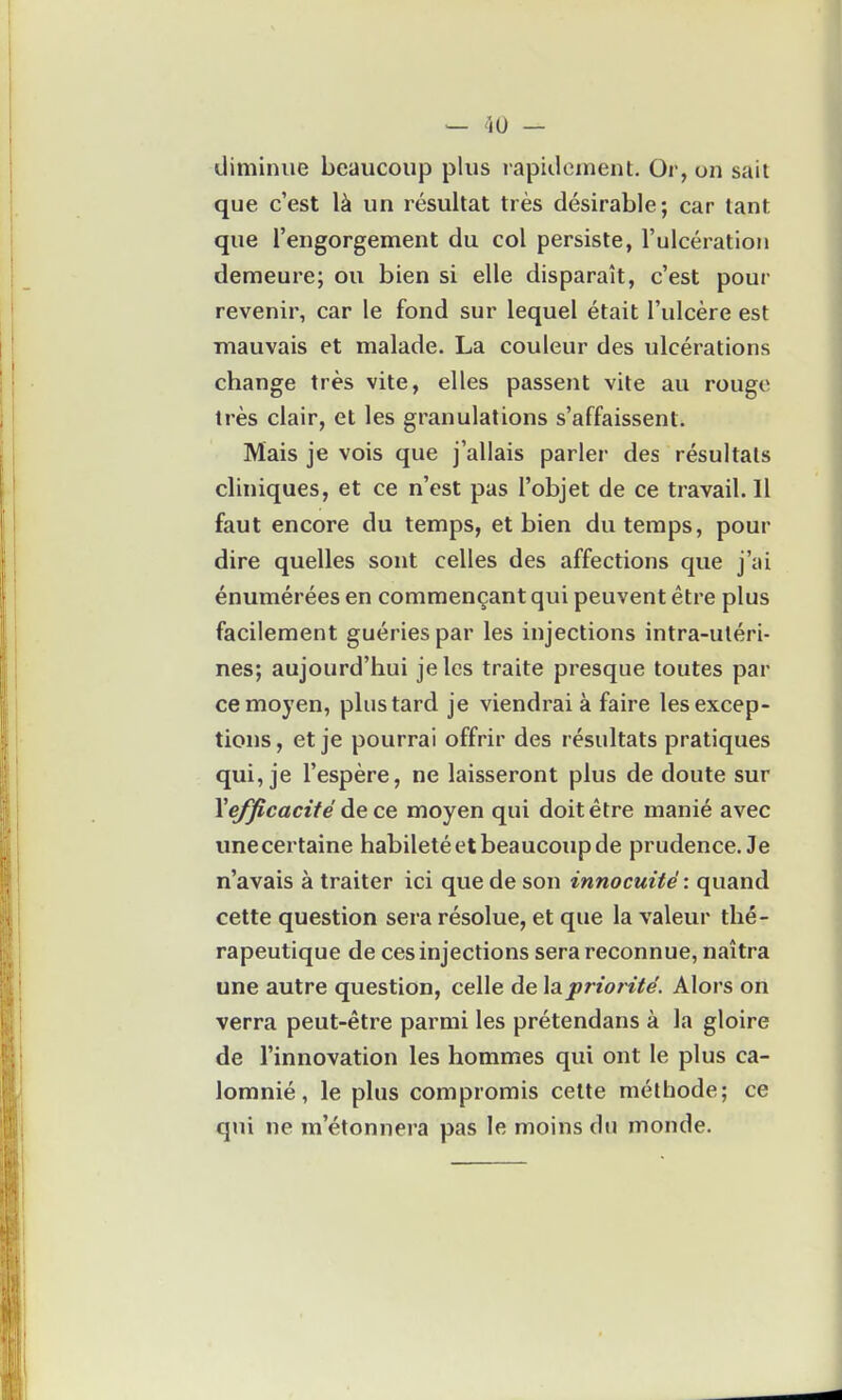 diminue beaucoup plus rapidoinent. Or, on sait que c'est là un résultat très désirable; car tant que l'engorgement du col persiste, l'ulcération demeure; ou bien si elle disparaît, c'est pour revenir, car le fond sur lequel était l'ulcère est mauvais et malade. La couleur des ulcérations change très vite, elles passent vite au rouge très clair, et les granulations s'affaissent. Mais je vois que j'allais parler des résultats cliniques, et ce n'est pas l'objet de ce travail. Il faut encore du temps, et bien du temps, pour dire quelles sont celles des affections que j'ai énumérées en commençant qui peuvent être plus facilement guéries par les injections intra-utéri- nes; aujourd'hui je les traite presque toutes par ce moyen, plus tard je viendrai à faire les excep- tions , et je pourrai offrir des résultats pratiques qui, je l'espère, ne laisseront plus de doute sur \efficacité à.e ce moyen qui doit être manié avec unecertaine habileté et beaucoup de prudence. Je n'avais à traiter ici que de son innocuité : quand cette question sera résolue, et que la valeur thé- rapeutique de ces injections sera reconnue, naîtra une autre question, celle de la priorité. Alors on verra peut-être parmi les prétendans à la gloire de l'innovation les hommes qui ont le plus ca- lomnié, le plus compromis celte méthode; ce qui ne m'étonnera pas le moins du monde.